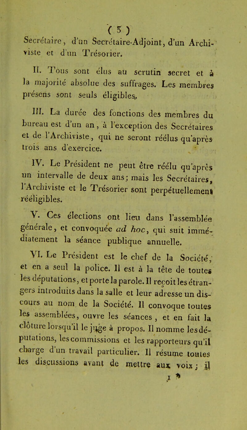 *( 5 ) Secrétaire, d'un Secrétaire-Adjoint, d'un Archi- viste et d'un Trésorier. II. Tous sont élus au scrutin secret et à la majorité absolue des suffrages. Les membres présens sont seuls éligibles^. III. La durée des fonctions des membres du bureau est d'un an, à l'exception des Secrétaires et de l'Archiviste, qui ne seront réélus qu'après trois ans d'exercice. IV. Le Président ne peut être réélu qu'après un intervalle de deux ansj mais les Secrétaires, l'Archiviste et le Trésorier sont perpétuellement rééligibles. V. Ces élections ont lieu dans l'assemblée générale, et convoquée ad hoc, qui suit immé- diatement la séance publique annuelle. VI. Le Président est le chef de la Société, et en a seul la police. Il est à la tête de toute* les députations, et porte la parole. Il reçoit les étran- gers introduits dans la salle et leur adresse un dis- cours au nom de la Société. Il convoque toutes les assemblées, ouvre les séances , et en fait la clôture lorsqu'il le ji^e à propos. Il nomme lesdé- putations, les commissions et les rapporteurs qu'il charge d'un travail particulier. Il résume toutes les discussions avant de mettre auj; voix; il .1 ^