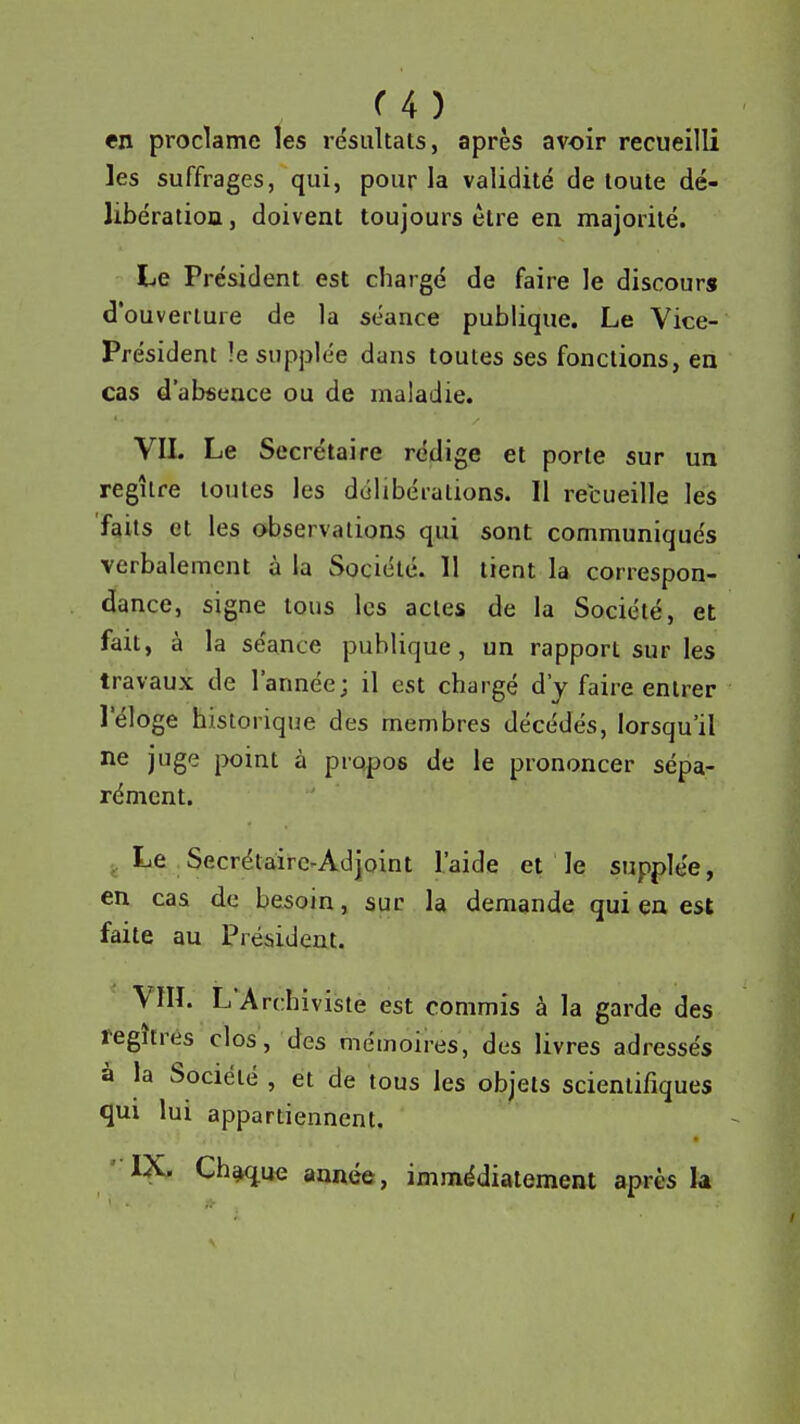 u ) en proclame les résultais, après avoir recueilli les suffrages, qui, pour la validité de toute dé- libération , doivent toujours être en majorité. Le Président est chargé de faire le discours d'ouverture de la séance publique. Le Vice- Président !e supplée dans toutes ses fonctions, en cas d'absence ou de maladie. VIL Le Secrétaire rédige et porte sur un regîlre toutes les délibérations. Il recueille les faits et les observations qui sont communiqués verbalement à la Société. 11 tient la correspon- dance, signe tous les actes de la Société, et fait, à la séance publique, un rapport sur les travaux de l'année; il est chargé d'y faire entrer l'éloge historique des membres décédés, lorsqu'il ne juge |X)int à propos de le prononcer sépa- rément. Le Secrétaire-Adjoint l'aide et le supplée, en cas de besoin, suc la demande qui en est faite au Président. Vin. L'Archiviste est commis à la garde des regîtrés clos, des mémoires, des livres adressés à la Société , et de tous les objets scientifiques qui lui appartiennent. ' IX. Ch^ue année, immédiatement après la