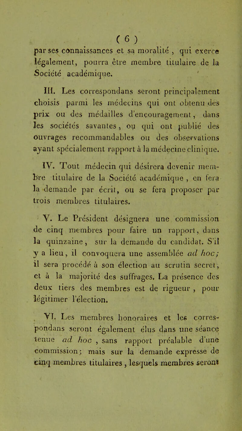 par ses connaissances et sa moralité , qui exerce légalement, pourra être membre titulaire de la Société académique. ' III. Les correspondans seront principalement choisis parmi les médecins qui ont obtenu des prix ou des médailles d'encouragement, dans les sociétés savantes, oy qui ont publié des ouvrages recommandables ou des observations ayant spécialement rapport à la médecine clinique. IV. Tout médecin qui désirera devenir mem- bre titulaire de la Société académique , en fera la demande par écril, ou se fera proposer par trois membres titulaires. V. Le Président désignera une commission de cinq membres pour faire un rapport, dans la quinzaine, sur la demande du candidat. S'il y a lieu, il convoquera une assemblée ad hoc; il sera procédé à son élection au scrutin secret, et à la majorité des suffrages, La présence des deux tiers des membres est de rigueur , pour légitimer l'élection. VT, Les membres honoraires et lc« corres- pondans seront également élus dans une séance tenue ad hoc , sans rapport préalable d'une commission; mais sur la demande expresse de cinq membres titulaires, lesquels membres seront