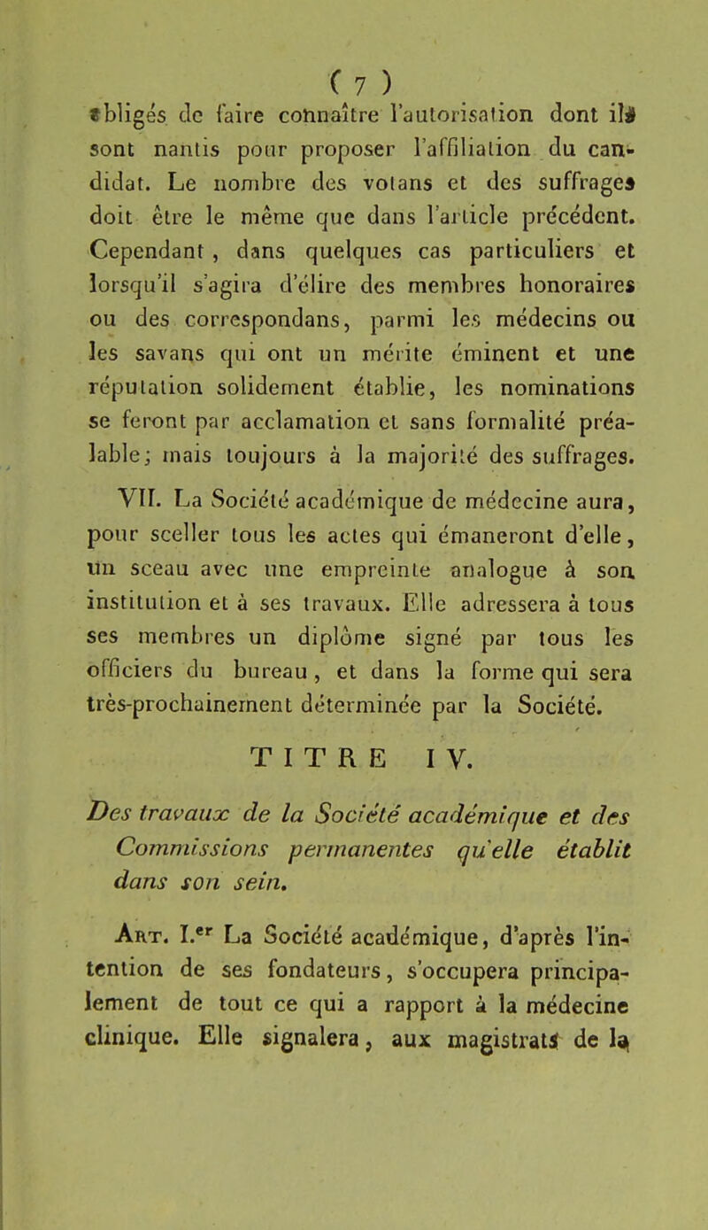 tbligés. de faire connaître l'autorisalion dont ili sont naritis pour proposer l'affilialion du can- didat. Le nombre des votans et des suffrage* doit être le même que dans l'article précédent. Cependant, dans quelques cas particuliers et lorsqu'il s'agira d'élire des membres honoraires ou des correspondans, parmi les médecins ou les savans qui ont un mérite éminent et une réputation solidement établie, les nominations se feront par acclamation et sans formalité préa- lable; mais toujours à la majorité des suffrages. VII. La Société académique de médecine aura, pour sceller tous les actes qui émaneront d'elle, lin sceau avec une empreinte analogue à son institution et à ses travaux. Elle adressera à tous ses membres un diplôme signé par tous les officiers du bureau , et dans la forme qui sera très-prochainement déterminée par la Société. TITRE IV. Des travaux de la Société académique et des Commissions permanentes quelle établit dans son sein. Art. I.*^ La Société académique, d'après l'in- tention de ses fondateurs, s'occupera principa- lement de tout ce qui a rapport à la médecine clinique. Elle signalera, aux magistrat! de lai