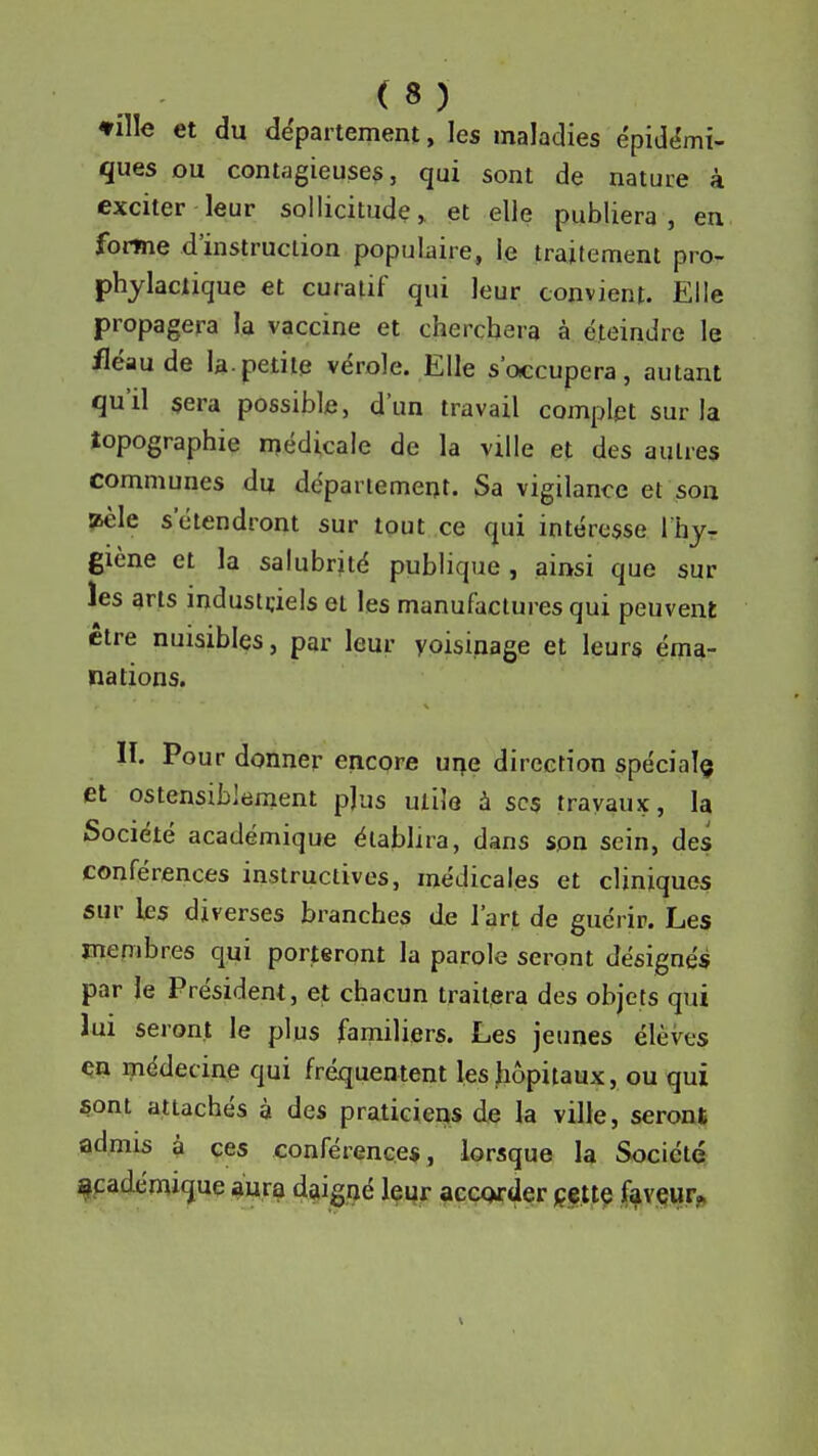 ♦ille et du département, les maladies épidémi- ques ou contagieuses, qui sont de nature à exciter leur sollicitude, et elle publiera, en forme d'instruction populaire, le traitement pro- phylactique et curatif qui leur convient. Elle propagera la vaccine et cherchera à éteindre le fléau de la.petite vérole. Elle s'occupera, autant qu'il sera possible, d'un travail complet sur la topographie médicale de la ville et des autres communes du dépariemeut. Sa vigilance et son ^le s'étendront sur tout ce qui intéresse rhjr giène et la salubrjté publique , ainsi que sur les arts industriels et les manufactures qui peuvent être nuisibles, par leur yoisinage et leurs éma- nations. II. Pour donner encore ur\e direction spécial^ et ostensiblement p]us utile à sc$ travaux, la Société académique établira, dans son sein, des conférences instructives, médicales et cliniques sur les diverses branches de l'art de guérir. Les mepjbres qui porteront la parole seront désignés par le Président, et chacun traitera des objets qui lui seront le plus familiers. Les jeunes élèves en i?iédecine qui fréquentent les liôpitaux, ou qui sont attachés à des praticiens de la ville, seront admis à ces conférences , lorsque la Société académique aura daigiié leqr accwder c.ettç fi^vçiir»