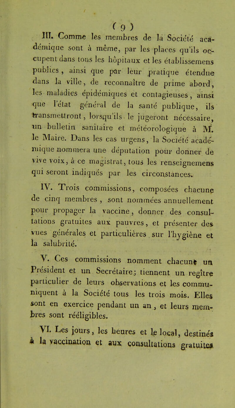 lu. Comme les membres de la Société aca- démique sont à même, par les places qu'ils oc- cupent dans tous les hôpitaux elles étabiissemens publics , ainsi que par leur pratique étendue dans la ville, de reconnaître de prime abord, les maladies épidémiques et contagieuses, ainsi que l'état général de la santé publique, ils transmettront, lorsqu'ils■ le jugeront nécessaire, un bulletin sanilaire et météorologique à M. le Maire. Dans les cas urgens, la Société acadé- mique nommera une députation pour donner de vive voix, à ce magistrat, tous les renseignemens qui seront indiqués par les circonstances. IV. Trois commissions, composées chacune de cinq membres , sont nommées annuellement pour propager la vaccine, donner des consul- talions gratuites aux pauvres, et présenter des vues générales et particulières sur l'hygiène et la salubrité. V. Ces commissions nomment chacun* un Président et un Secrétaire; tiennent un regître particulier de leurs observations et les commu- niquent à la Société tous les trois mois. Elles sont en exercice pendant un an, et leurs mem- bres sont rééligibles. VI. Les jours, les heures et Ifi local, destinés À la vaccination et aux consultations gratuite*