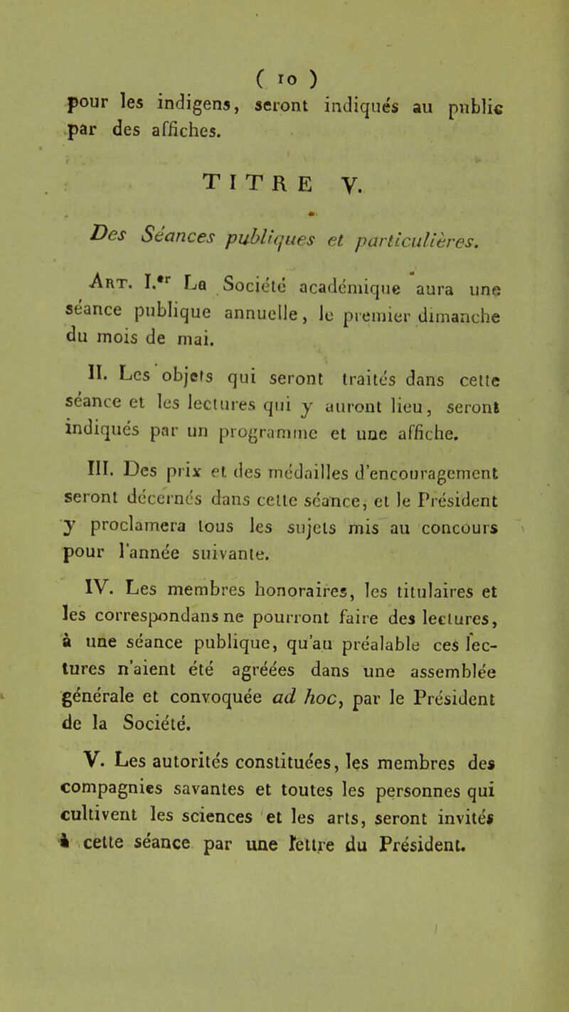 pour les indigens, seront indiqués au public par des affiches. TITRE V. Des Séances publiques et particulières. Art. I.** La Société académique aura une séance publique annuelle, le premier dimanche du mois de mai. II. Les objets qui seront traités dans cette séance et les lectures qui y auront lieu, seront indiqués par un programme et une affiche. III. Des prix et des médailles d'encouragement seront décernés dans celle séance, et le Président y proclamera tous les sujets mis au concours pour l'année suivante. IV. Les membres honoraires, les titulaires et les correspondansne pourront faire des lectures, à une séance pubhque, qu'au préalable ces fec- tures n'aient été agréées dans une assemblée générale et convoquée ad hoc, par le Président de la Société. V. Les autorités constituées, les membres de* compagnies savantes et toutes les personnes qui cultivent les sciences et les arts, seront invité* 4 celte séance par une îeltre du Président.
