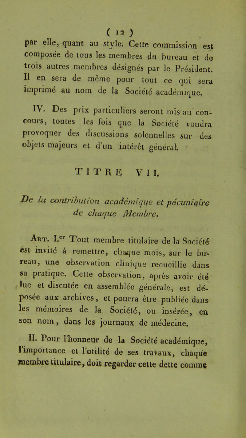 par elle, quant au style. Celle commission est composée de lous les membres (lu bureau et de trois autres membres désignés par le Président. Il en sera de même pour tout ce qui sera imprimé au nom de la Société académique. IV. Des prix particuliers seront mis au con- cours, toutes les fois que la Société voudra provoquer des discussions solennelles sur des objets majeurs et d'un intérêt général, titre; VII. De la œntnbution académique et pécuniaire de chaque Membre. Art. I. Tout membre titulaire de la Société *st invité à remettre, chaque mois, sur le bu^ reau, une observation clinique recueillie dans sa pratique. Cette observation, après avoir été lue et discutée en assemblée générale, est dé- posée aux archives, et pourra être publiée dans les mémoires de la Société, ou insérée, eu son nom, dans les journaux de médecine. II. Pour l'honneur de la Société académique, l'importance et l'utilité de ses travaux, chaque membre titulaire, doit regarder cette dette comme