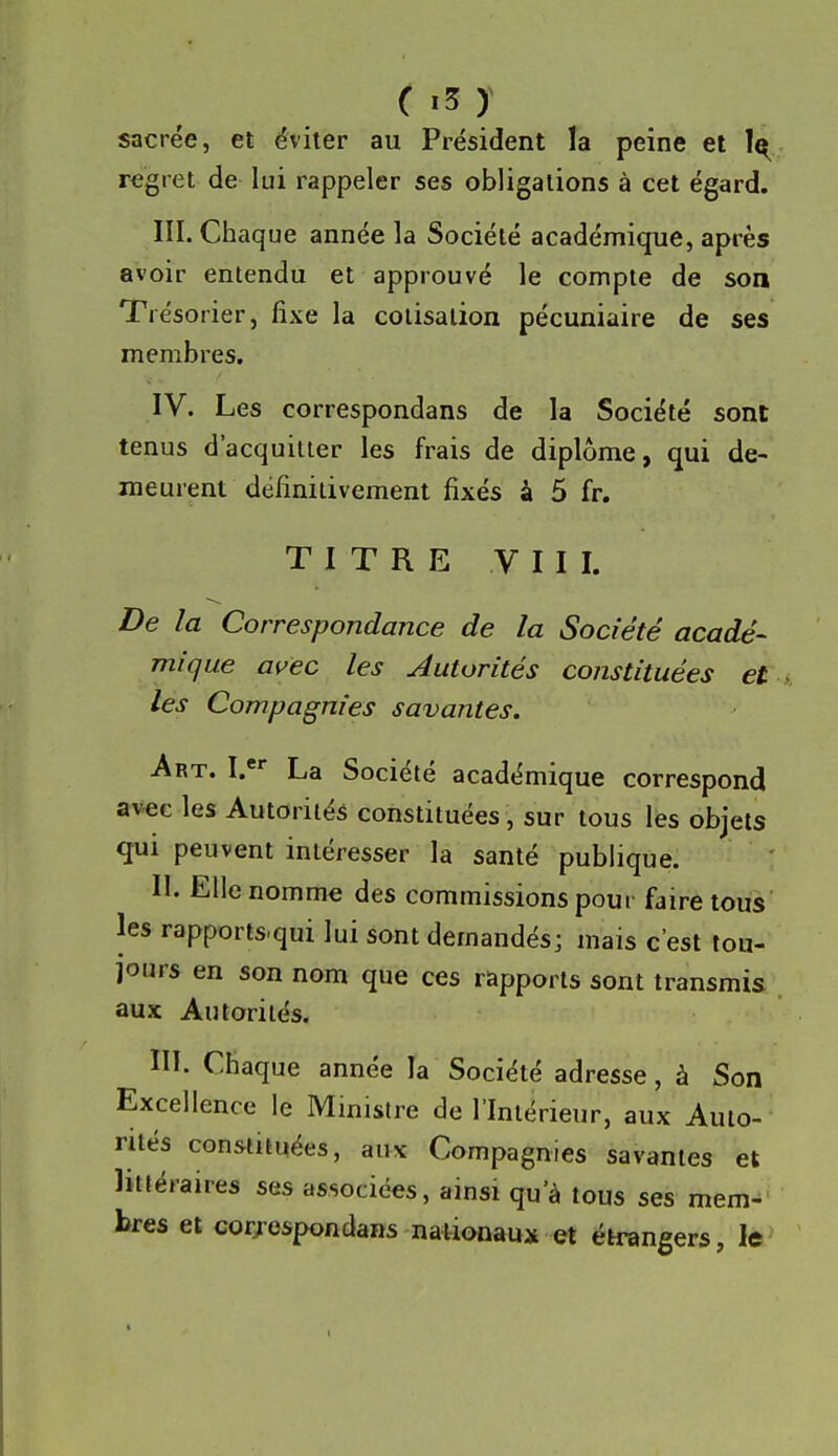 sacrée, et éviter au Président la peine et 1^ regret de lui rappeler ses obligations à cet égard. III. Chaq ue année la Société académique, après avoir entendu et approuvé le compte de son Trésorier, fixe la cotisation pécuniaire de ses membres. IV. Les correspondans de la Société sont tenus d'acquitter les frais de diplôme, qui de- meurent définitivement fixés à 5 fr. T I T R E V II I. De la Correspondance de la Société acadé- mique ai^ec les Autorités constituées et les Compagnies savantes. Art. I.* La Société académique correspond avec les Autorités constituées, sur tous les objets qui peuvent intéresser la santé publique. II. Elle nomme des commissions poui faire tous les rapports.qui lui sont demandés; mais c'est tou- jours en son nom que ces rapports sont transmis aux Autorités. ni. Chaque année la Société adresse, à Son Excellence le Mmistre de l'Intérieur, aux Auto- rités consumées, aux Compagnies savantes et littéraires ses associées, ainsi qu'à tous ses mem- bres et cor/espondans nationaux et étrangers, le
