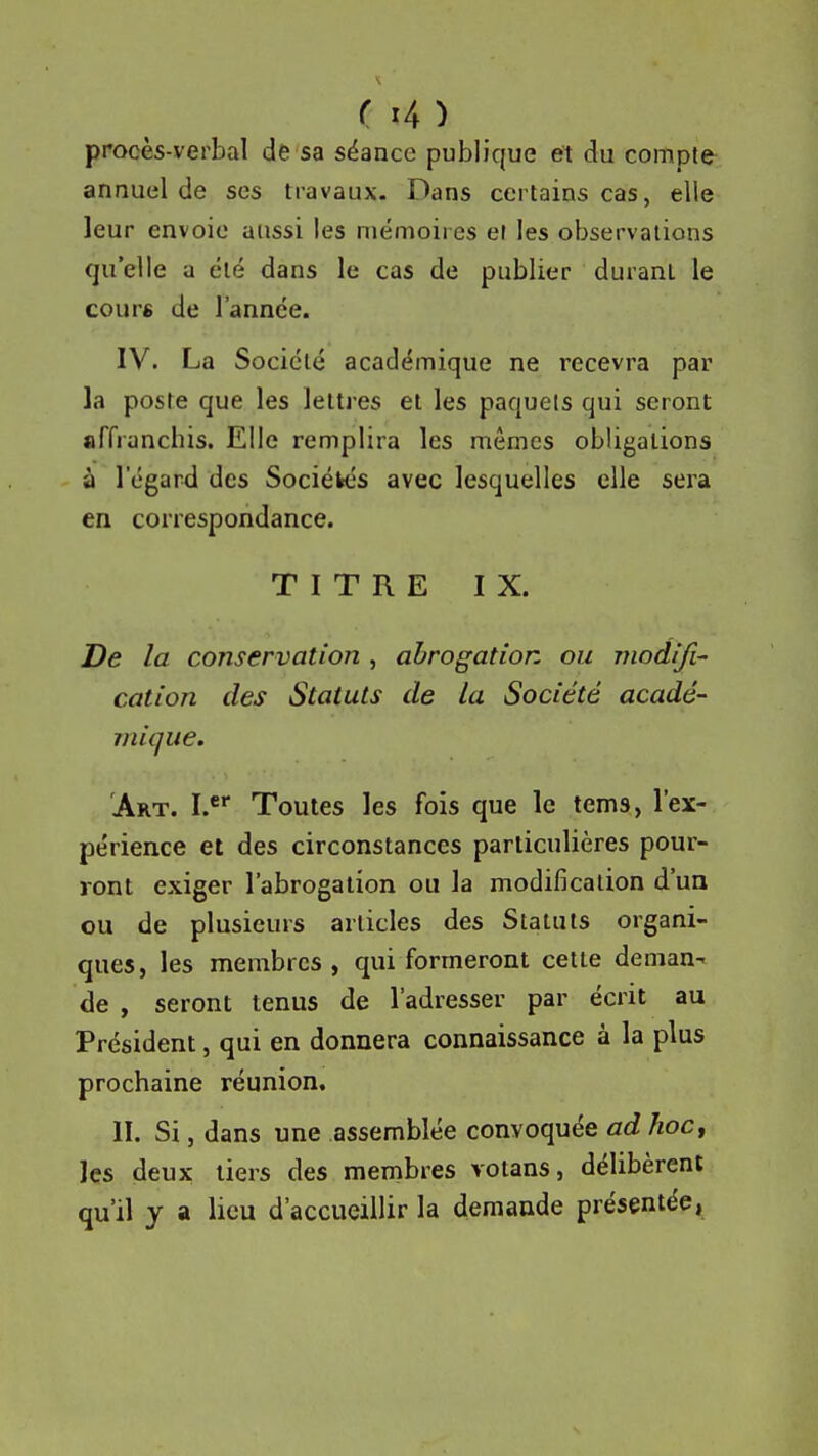 procès-verbal de sa séance publique et du compte annuel de ses travaux- Dans certains cas, elle leur envoie aussi les mémoires er les observations qu'elle a été dans le cas de publier durant le cours de l'année. IV. La Société académique ne recevra par- la poste que les lettres et les paquets qui seront affrancbis. Elle remplira les mêmes obligations à l'égard des Sociétrés avec lesquelles elle sera en correspondance. TITRE IX. De la conservation , ahrogatior. ou modifia cation des Statuts de la Société acadé- mique. Art. I.* Toutes les fois que le tems, l'ex- périence et des circonstances particulières pour- ront exiger l'abrogation ou la modification d'un ou de plusieurs articles des Statuts organi- ques, les membres, qui formeront cette deman- de , seront tenus de l'adresser par écrit au Président, qui en donnera connaissance à la plus prochaine réunion. II. Si, dans une assemblée convoquée ad hoc y les deux tiers des membres votans, délibèrent qu'il y a lieu d'accueillir la demande présentée,