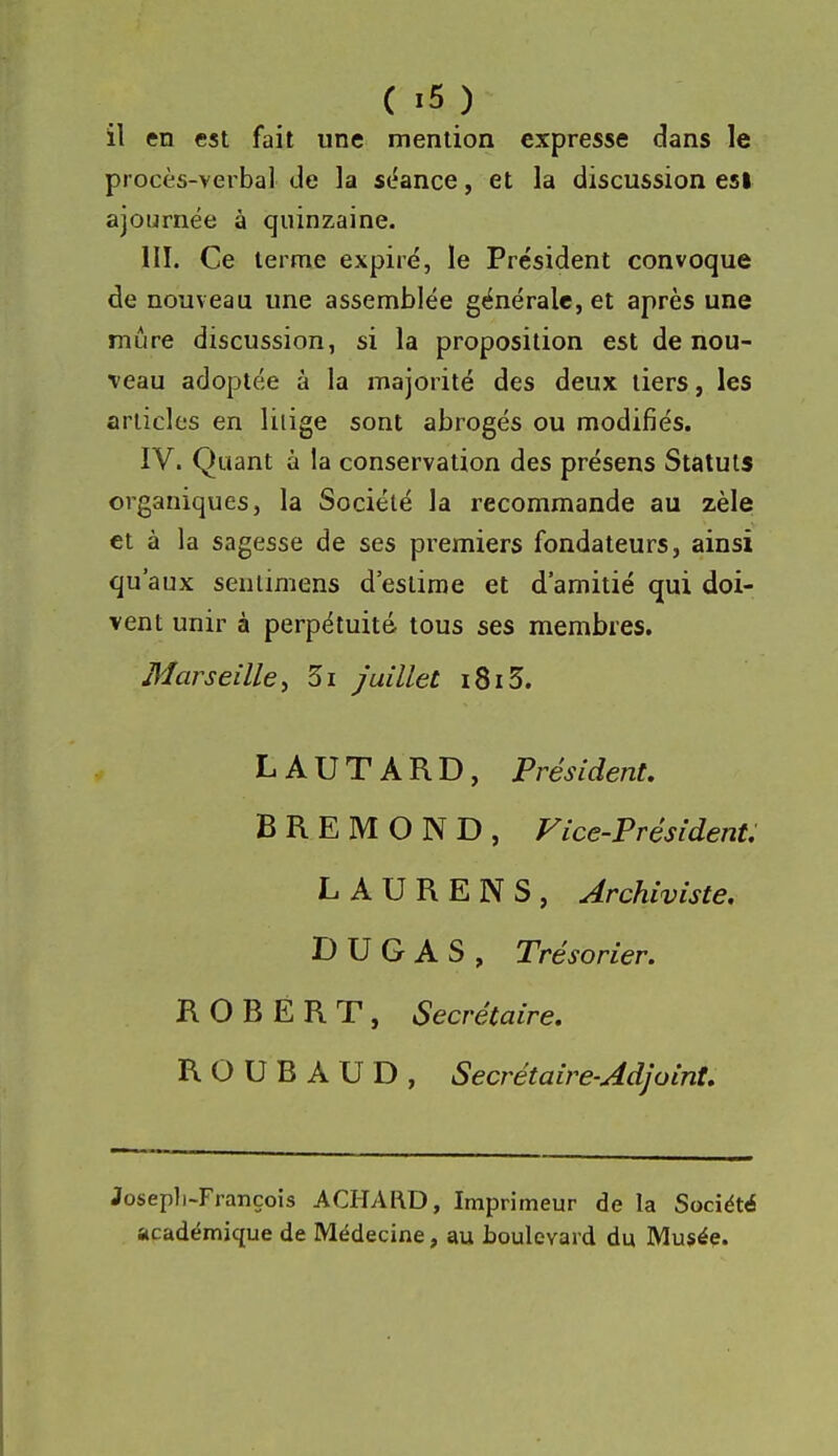 il en est fait une mention expresse dans le procès-verbal de la séance, et la discussion esl ajournée à quinzaine. m. Ce terme expiré, le Président convoque de nouveau une assemblée générale, et après une mûre discussion, si la proposition est de nou- veau adoptée à la majorité des deux tiers, les articles en liiige sont abrogés ou modifiés. IV. Quant à la conservation des présens Statuts organiques, la Société la recommande au zèle et à la sagesse de ses premiers fondateurs, ainsi qu'aux senlimens d'estime et d'amitié qui doi- vent unir à perpétuité tous ses membres. Marseille^ 3i juillet 1813. L A U T A R D, Président. B R E M O N D , Fice-Président: LAURENS, Archiviste, D U G A S , Trésorier. ROBERT, Secrétaire. R O U B A U D , Secrétaire-Adjoint. Josepli-François ACHARD, Imprimeur de la Société académique de Médecine, au boulevard du Musée.