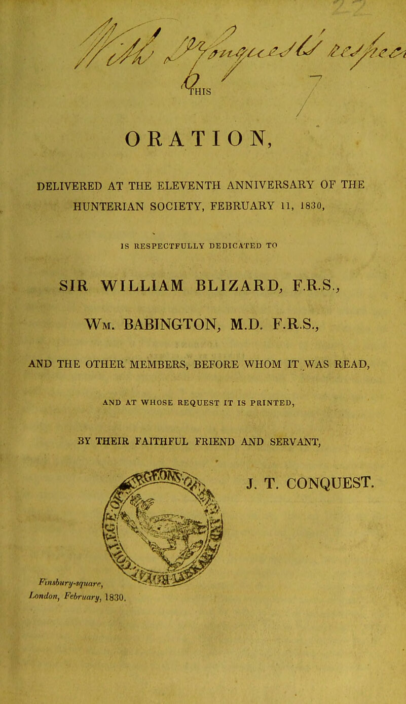 ORATION, DELIVERED AT THE ELEVENTH ANNIVERSARY OF THE HUNTERIAN SOCIETY, FEBRUARY 11, 1830, IS RESPKCTFULLY DEDICATED TO SIR WILLIAM BLIZARD, F.R.S., Wm. BABINGTON, M.D. F.R.S., AND THE OTHER MEMBERS, BEFORE WHOM IT WAS READ, AND AT WHOSE REQUEST IT IS PRINTED, 3Y THEIR FAITHFUL FRIEND AND SERVANT, J. T. CONQUEST. iMndon, February, 1830,