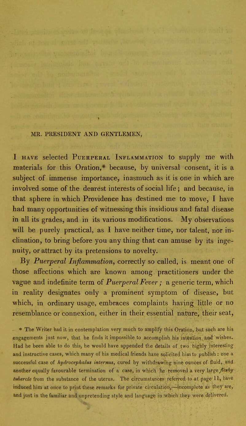 MR. PRESIDENT AND GENTLEMEN, I HAVE selected Puerperal Inflammation to supply me with materials for this Oration,* because, by universal consent, it is a subject of immense importance, inasmuch as it is one in which are involved some of the dearest interests of social life; and because, itt that sphere in which Providence has destined me to move, I have had many opportunities of witnessing this insidious and fatal disease in all its grades, and in its various modifications. My observations will be purely practical, as I have neither time, nor talent, nor in- clination, to bring before you any thing that can amuse by its inge- nuity, or attract by its pretensions to novelty. By Puerperal Inflammation, correctly so called, is meant one of those affections which are known among practitioners under the vague and indefinite terra of Puerperal Fever ; a generic term, which in reahty designates only a prominent symptom of disease, but which, in ordinary usage, embraces complaints having little or no resemblance or connexion, either in their essential nature, their seat, ■ * The Writer had it in contemplation very much to amplify this Oratipjn, but stieh are his engagements just now, that he finds it impoRsible to accomplish his intfenVwti, HQtl 'wishes. Had he been able to do thisj he would have appended the details of two highly interesting and instructive cases, which many of his medical friends have solicited him to publish : one a successful case of hydrocephaly internug, cured by withdrawing ijinfe ounces of fluid, and another equally favourable termination of a case, in which Ke temoved a very large /«Aerc/e from the substance of the uterus. The circumstances referred to at page llj have induced him at once to print these remarks for private circulation,—incomplete as they'are, and just in the familiar and unpretending style and language in which they were delivered.