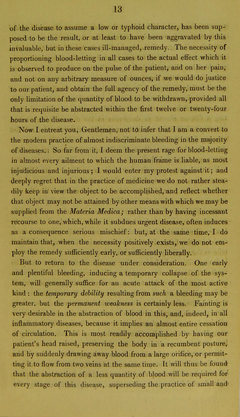 of the disease to assume a low or typhoid character, has been sup- posed to be the result, or at least to have been aggravated by this invaluable, but in these cases ill-managed, remedy. The necessity of proportioning blood-letting in all cases to the actual effect which it is observed to produce on the pulse of the patient, and on her pain, and not on any arbitrary measure of ounces, if we would do justice to our patient, and obtain the full agency of the remedy, must be the only limitation of the quantity of blood to be withdrawn, provided all that is requisite be abstracted within the first twelve or twenty-four hours of the disease. Now I entreat you. Gentlemen, not tb infer that I am a convert to the modern practice of almost indiscriminate bleeding in the majority of diseases, i So far from it, I deem the present rage for blood-letting in almost every ailment to which the human frame is liable, as most injudicious and injurious; I would enter my protest against it; and deeply regret that in the practice of medicine we do not rather stea- dily keep in view the object to be accomplished, and reflect whether that object may not be attained by other means with which we may be supplied from the Materia Medica; rather than by having incessant recourse to one, which, while it subdues urgent disease, often induces as a consequence serious mischief: but, at the same time, I ■ do maintain that, when the necessity positively exists, we do not em- ploy the remedy sufficiently early, or sufficiently liberally. But to return to the disease under consideration. One early and plentiful bleeding, inducing a temporary collapse of the sys- tem, will generally suffice for an acute attack of the most active kind : the temporary debility resulting from such a bleeding may be greater, but the permanent weakness is certainly less. Fainting is very desirable in the abstraction of blood in this, and, indeed, in all inflammatory diseases, because it implies an almost entire cessation of circulation. This is most readily accomplished by having our patient's head raised, preserving the body in a recumbent posture^ and by suddenly drawing away blood from a large orifice, or permit- ting it to flow from two veins at the same time. It will thus be found that the abstraction of a less quantity of blood will be required for- every stage of this disease, superseding the practice of sraall^nd'