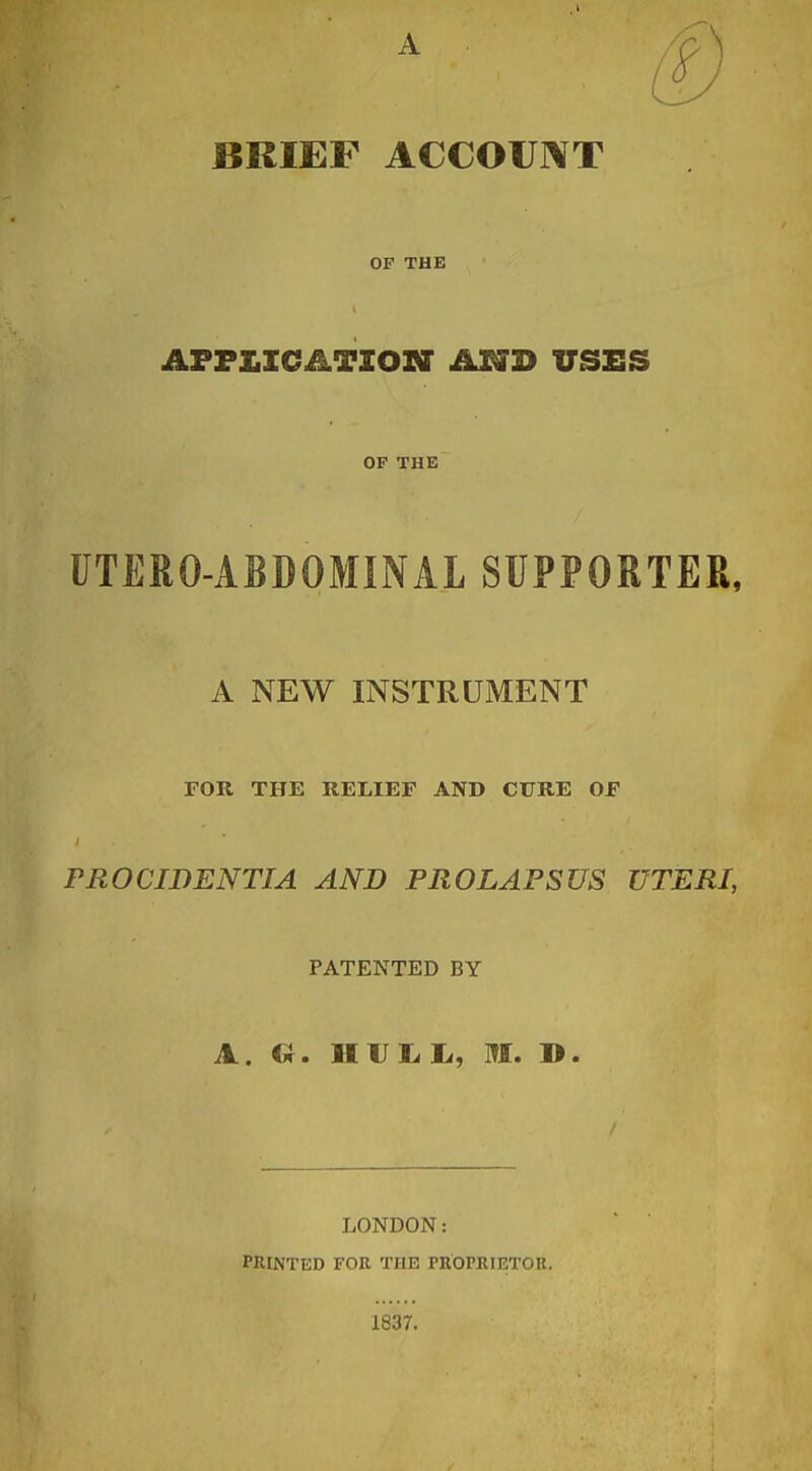 BRIEF ACCOUl¥T OF THE AFF£ICATIOSr USES OP THE UTERO-ABDOMINAL SUPPORTER, A NEW INSTRUMENT FOR THE RELIEF AND CURE OF PROCIDENTIA AND PROLAPSUS UTERI, PATENTED BY A. Ill]jj 1j, m, ». LONDON: PRINTED FOR THE PROPRIETOU. 1837.
