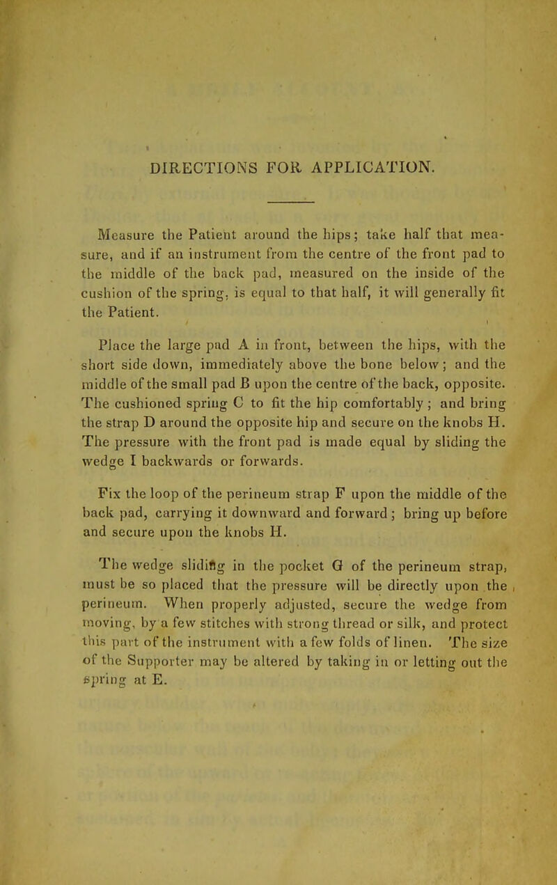 DIRECTIONS FOR APPLICATION. Measure the Patient around the hips; take half that mea- sure, and if an instrument from the centre of the front pad to the middle of the back pad, measured on the inside of the cushion of the spring, is equal to that half, it will generally fit the Patient. Place the large pud A in front, between the hips, with the short side down, immediately above the bone below; and the middle of the small pad B upon the centre of the back, opposite. The cushioned spi-ing C to fit the hip comfortably ; and bring the strap D around the opposite hip and secure on the knobs H. The pressure with the front pad is made equal by sliding the wedge I backwards or forwards. Fix the loop of the perineum strap F upon the middle of the back pad, carrying it downward and forward ; bring up before and secure upon the knobs H. The wedge slidifig in the pocket Q of the perineum strap, must be so placed that the pressure will be directly upon the , perineum. When properly adjusted, secure the wedge from moving, by a few stitches with strong thread or silk, and protect tins part of the instrument with a few folds of linen. The size of the Supporter may be altered by taking in or letting out the fipring at E.