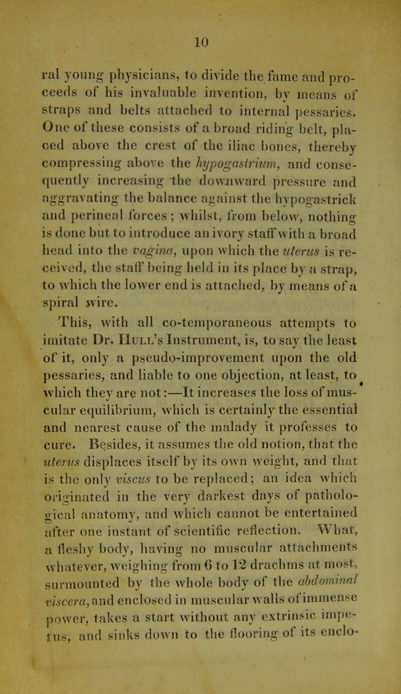 ral young physicians, to divide the fame and pro- ceeds of his invahiable invention, by means of straps and belts attached to internal pessaries. One of these consists of a broad riding belt, pla- ced above the crest of the iliac bones, thereby compressing above the hypogastriim, and conse- quently increasing the dovvjivvard pressure and aggravating the balance against the hypogastrick and perineal forces; whilst, from below, nothing- is done but to introduce an ivory staff with a broad head into the vagina, upon which the uterus is re- ceived, the staif being held in its place by a strap, to which the lower end is attached, by means of a spiral wire. This, with all co-temporaneous attempts to imitate Dr. Hull's Instrumenty is, to say the least of it, only a pseudo-improvement upon the old pessaries, and liable to one objection, at least, to which they are not:—It increases the loss of mus- cular equilibrium, which is certainly the essential and nearest cause of the malady it professes to cure. Besides, it assumes the old notion, that the uterus displaces itself by its own weight, and that is the only visciis to be replaced; an idea which originated in the very darkest days of patholo- gical anatomy, and which cannot be entertained after one instant of scientific reflection. What, a fleshy body, having no muscular attachments whatever, weighing from 6 to 12 drachms at most, surmounted by the whole body of the abdominal viscera,?i\\& enclosed in muscular walls of immense power, takes a start without any extrinsic impe- tus, and sinks down to the flooring of its enclo-