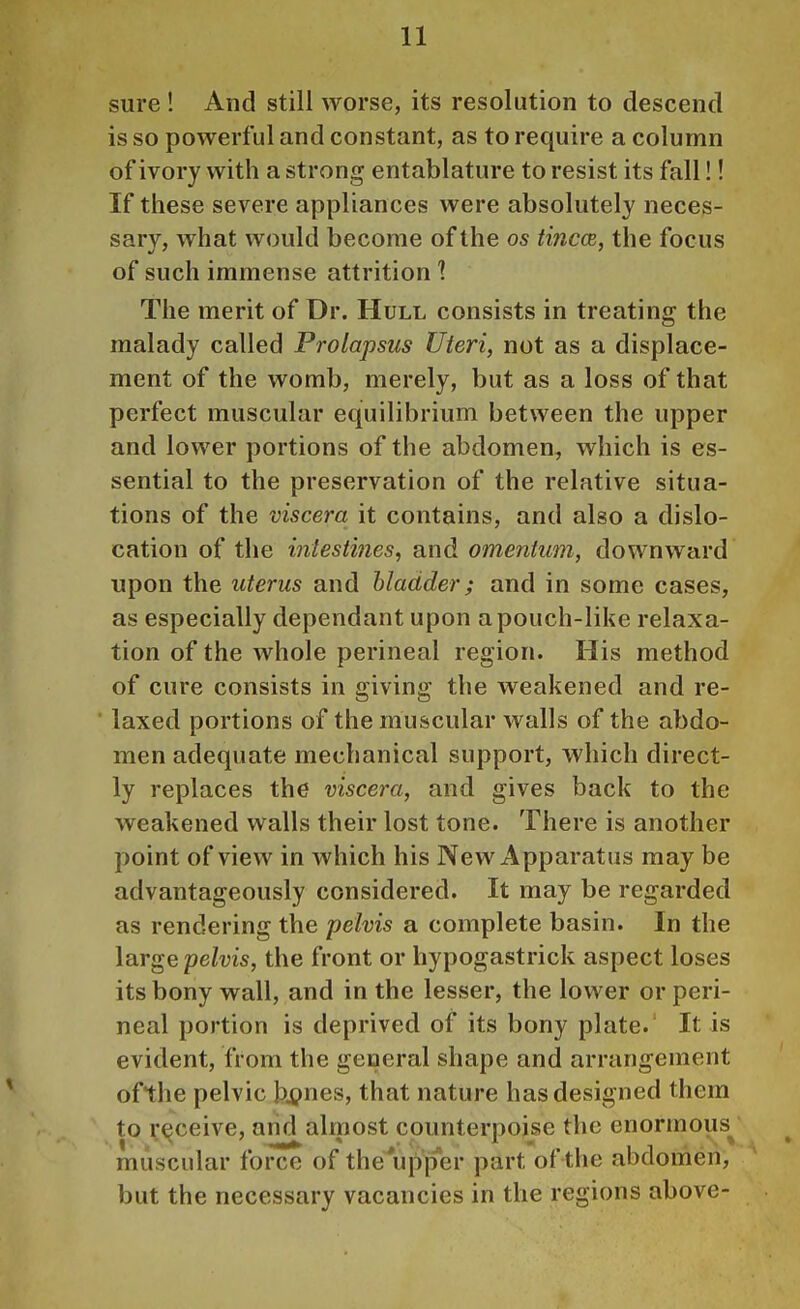 sure ! And still worse, its resolution to descend is so powerful and constant, as to require a column of ivory with a strong entablature to resist its fall!! If these severe appliances were absolutely neces- sary, what would become of the os tincce, the focus of such immense attrition 1 The merit of Dr. Hull consists in treating the malady called Prolapsus Uteri, not as a displace- ment of the womb, merely, but as a loss of that perfect muscular equilibrium between the upper and lower portions of the abdomen, which is es- sential to the preservation of the relative situa- tions of the viscera it contains, and also a dislo- cation of the intestines, and omentum, downward upon the uterus and bladder; and in some cases, as especially dependant upon a pouch-like relaxa- tion of the whole perineal region. His method of cure consists in giving the weakened and re- * laxed portions of the muscular walls of the abdo- men adequate mechanical support, which direct- ly replaces the viscera, and gives back to the weakened walls their lost tone. There is another point of view in which his New Apparatus may be advantageously considered. It may be regarded as rendering the pelvis a complete basin. In the large pelvis, the front or hypogastrick aspect loses its bony wall, and in the lesser, the lower or peri- neal portion is deprived of its bony plate.' It is evident, from the general shape and arrangement ofthe pelvic bi?nes, that nature has designed them to receive, and almost counterpoise the enormous^ muscular force of the'upper part ofthe abdomen, but the necessary vacancies in the regions above-