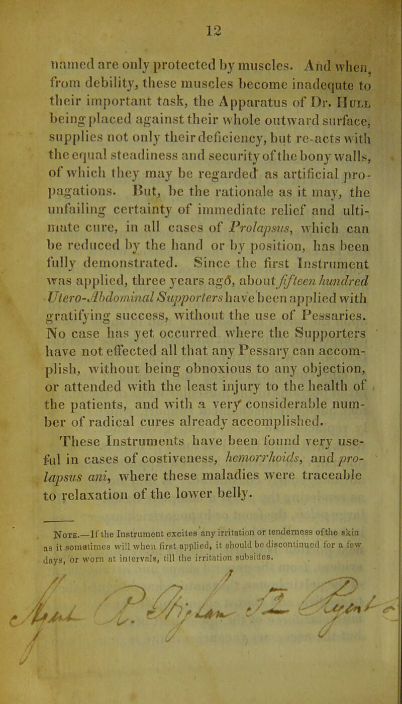 iifimed are only protected by muscles. And when, from debility, these muscles become inadequte to their important task, the Apparatus of Dr. Hull being placed against their whole outward surface, supplies not only their deficiency, but re-acts with the equal steadiness and security of the bony walLs, of which they may be regarded as artificial pro- pagations. But, be the rationale as it may, the unfailing certainty of immediate relief and ulti- mate cure, in all cases of Prolapsus, which can be reduced by the hand or by position, has been fully demonstrated. Since the first Instrument Avas applied, three years ag(5, ohont fifteen hundred Utero-Mdominal Supporters have been applied with gratifying success, without the use of Pessaries. No case has yet occurred where the Supporters have not effected all that any Pessary can accom- plish, without being obnoxious to any objection, or attended with the least injury to the health of the patients, and with a very* considerable num- ber of radical cures already accomplished. These Instruments have been found ver}^ use- ful in cases of costiveness, hemorrhoids, vliuI pro- lapsus ani, where these maladies were traceable to relaxation of the low er belly. Note.—If the Instrument excites 'any irritation or tenderness of the skin as it somatimes will when first applied, it should be discontinued for a few Jays, or worn at iniervals, till the irritution subsides.