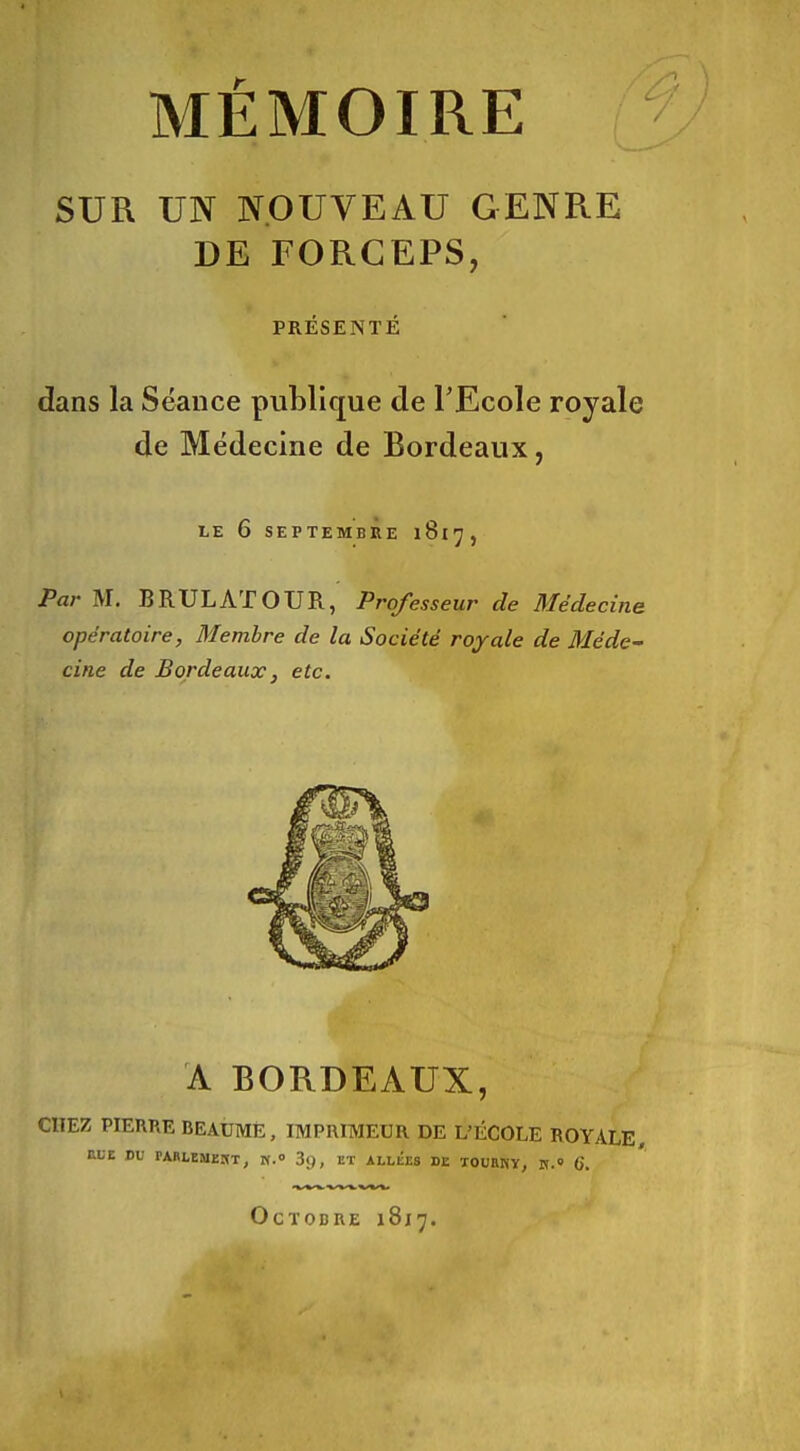 MÉMOIRE SUR UN NOUVEAU GENRE DE FORCEPS, PRÉSENTÉ dans la Séance publique de TEcole royale de Médecine de Bordeaux, LE 6 SEPTEMBRE Par M. BRULATOUR, Professeur de Médecine opératoire, fliembre de la Société royale de Méde- cine de Bordeaux, etc. A BORDEAUX, CITEZ PIERRE BEAUME, IMPRIMEUR DE L'ÉCOLE ROYALE HUE Bf PARLÏMEnT, K.o 3(), ET ALLEES DE TOURKY, V. 6. Octobre 1817.