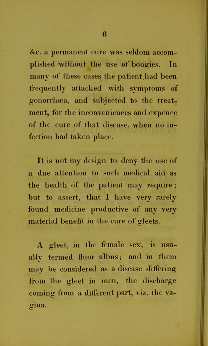 &c. a permanent cure was seldom accom- plished without the use of bougies. In many of these cases the patient,had been frequently attacked with symptoms of gonorrhoea, and subjected to the treat- ment, for the inconveniences and expence of the cure of that disease, when no in- fection had taken place. It is not my design to deny the use of a due attention to such medical aid as the health of the patient may require; but to assert, that I have very rarely found medicine productive of any very material benefit in the cure of gleets. A gleet, in the female sex, is usu- ally termed fluor albus; and in them may be considered as a disease differing from the gleet in men, the discharge coming from a different part, viz. the va- gina.