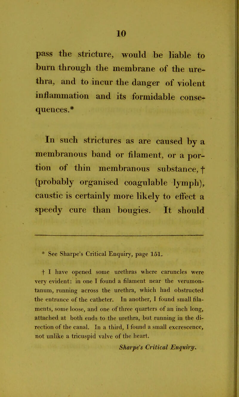 pass the stricture, would be liable to burn through the membrane of the ure- thra, and to incur the danger of violent inflammation and its formidable conse- quences.* In such strictures as are caused by a membranous band or filament, or a por- tion of thin membranous substance, f (probably organised coagulable lymph), caustic is certainly more likely to effect a speedy cure than bougies. It should * See Sharpe's Critical Enquiry, page 161. t I have opened some uretliras where caruncles were very evident: in one I found a filament near the verumon- tanum, running across the urethra, which had obstructed the entrance of the catheter. In another, I found small fila- ments, some loose, and one of three quarters of an inch long, attached at both ends to the urethra, but running in the di- rection of the canal. In a third, I found a small excrescence, not unlike a tricuspid valve of the heart. Sharpe's Critical Enquiry.