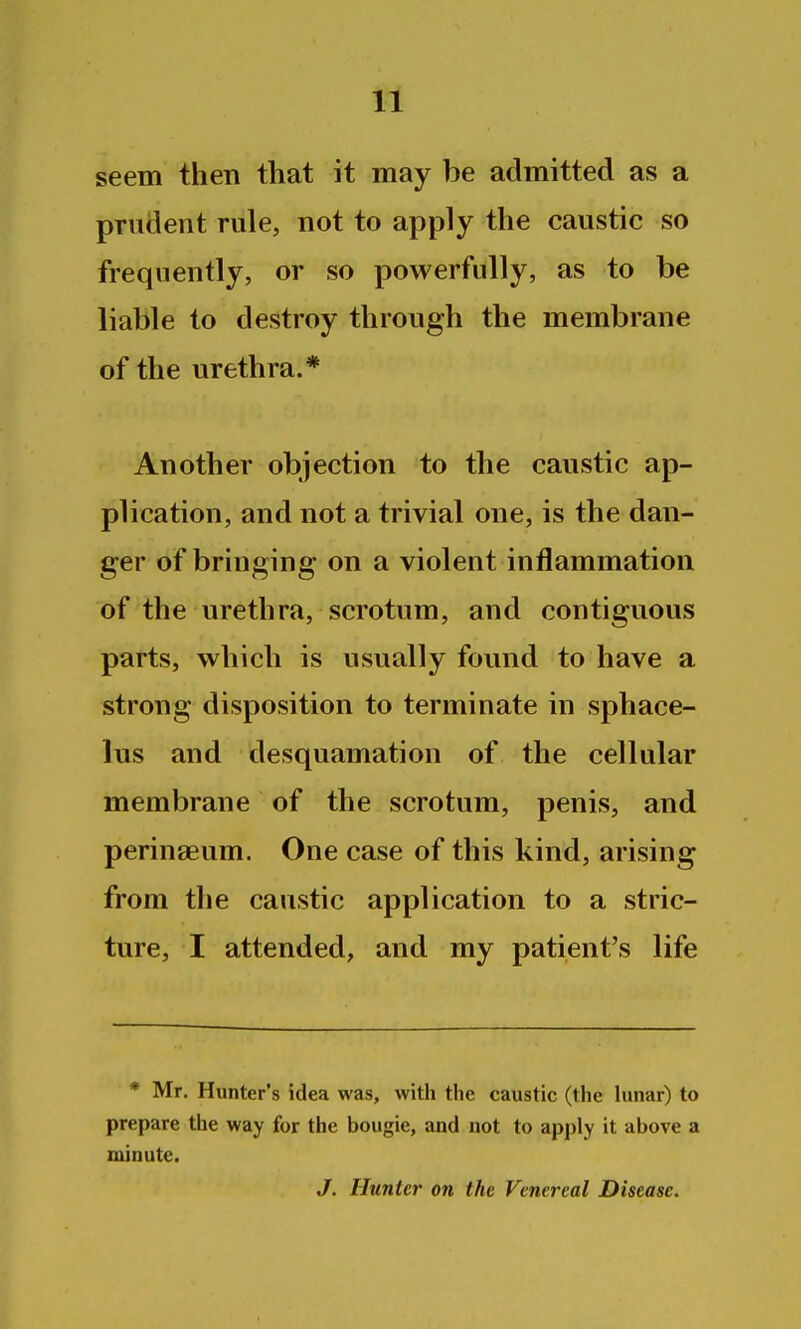 seem then that it may be admitted as a prudent rule, not to apply the caustic so frequently, or so powerfully, as to be liable to destroy through the membrane of the urethra.* Another objection to the caustic ap- plication, and not a trivial one, is the dan- ger of bringing on a violent inflammation of the urethra, scrotum, and contiguous parts, which is usually found to have a strong disposition to terminate in sphace- lus and desquamation of the cellular membrane of the scrotum, penis, and perinasum. One case of this kind, arising from the caustic application to a stric- ture, I attended, and my patient's life * Mr. Hunter's idea was, with the caustic (the lunar) to prepare the way for the bougie, and not to apply it above a minute. J. Hunter on the Venereal Disease.