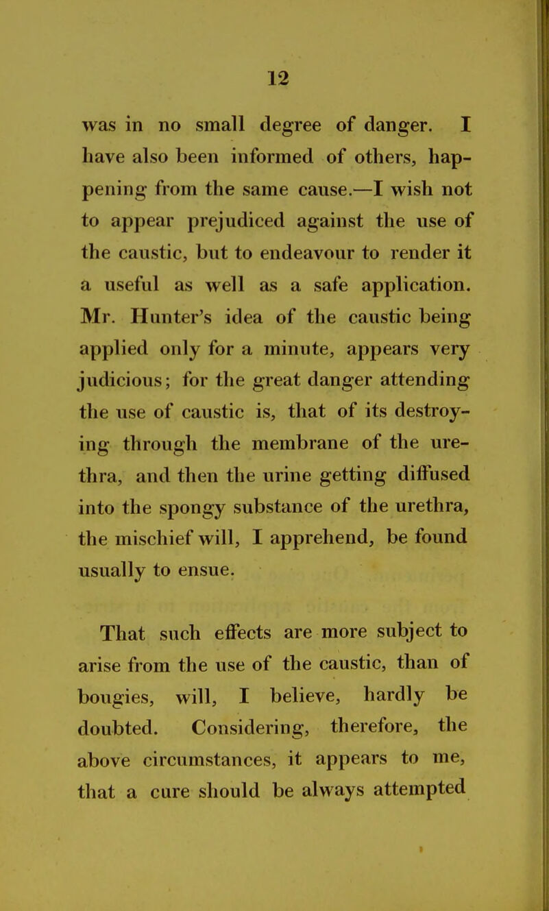 was in no small degree of danger. I have also been informed of others, hap- pening from the same cause.—I wish not to appear prejudiced against the use of the caustic, but to endeavour to render it a useful as well as a safe application. Mr. Hunter's idea of the caustic being applied only for a minute, appears very judicious; for the great danger attending the use of caustic is, that of its destroy- ing through the membrane of the ure- thra, and then the urine getting diffused into the spongy substance of the urethra, the mischief will, I apprehend, be found usually to ensue. That such effects are more subject to arise from the use of the caustic, than of bougies, will, I believe, hardly be doubted. Considering, therefore, the above circumstances, it appears to me, that a cure should be always attempted