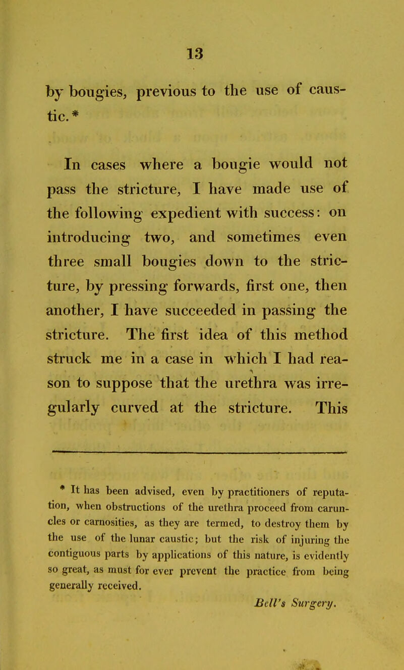 by bougies, previous to the use of caus- tic. * In cases where a bougie would not pass the stricture, I have made use of the following expedient with success: on introducing two, and sometimes even three small bougies down to the stric- ture, by pressing forwards, first one, then another, I have succeeded in passing the stricture. The first idea of this method struck me in a case in which I had rea- son to suppose that the urethra was irre- gularly curved at the stricture. This * It has been advised, even by practitioners of reputa- tion, when obstructions of the urethra proceed from carun- cles or camosities, as they are termed, to destroy them by the use of the lunar caustic; but the risk of injuring the contiguous parts by applications of this nature, is evidently so great, as must for ever prevent the practice from being generally received. Bell's Surgery.