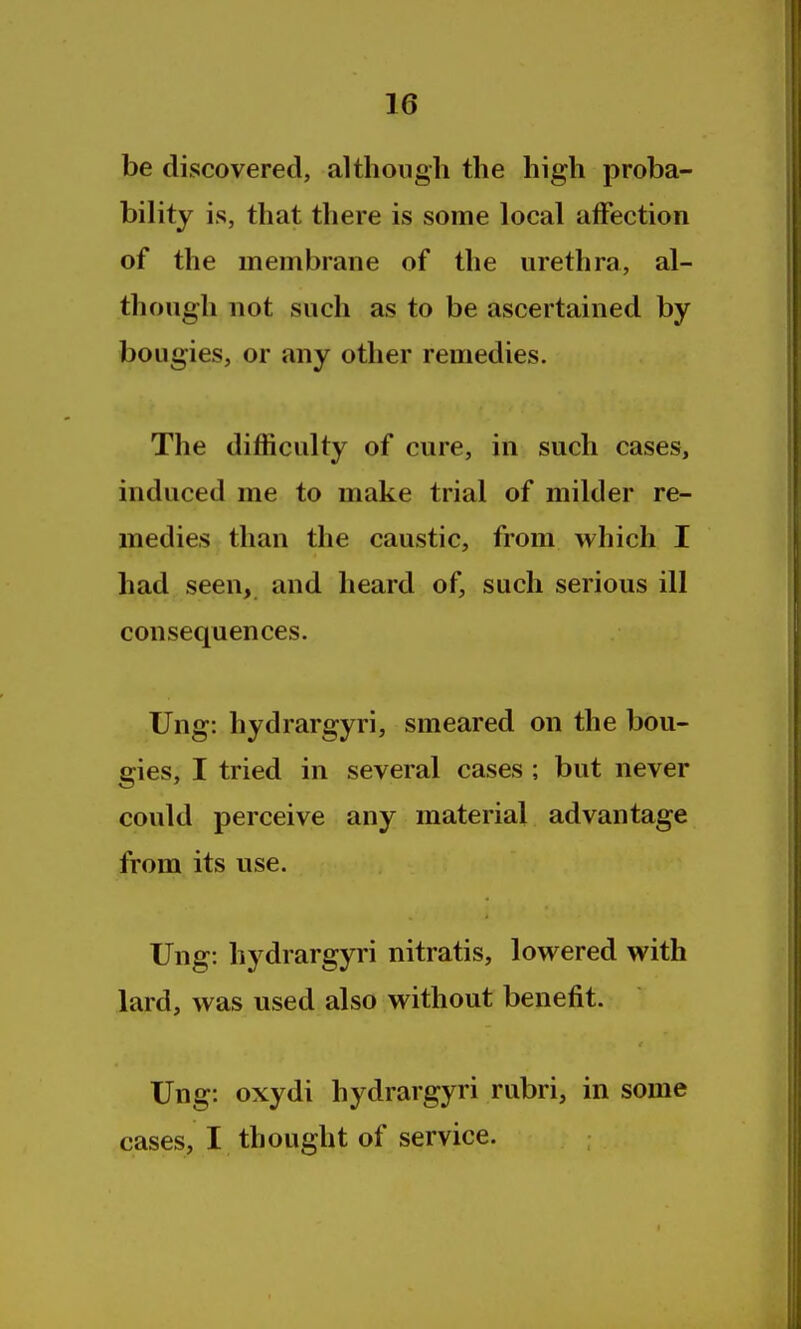 be discovered, although the high proba- bility is, that there is some local alfection of the membrane of the urethra, al- though not such as to be ascertained by bougies, or any other remedies. The difficulty of cure, in such cases, induced me to make trial of milder re- medies than the caustic, from which I had seen, and heard of, such serious ill consequences. TJng: hydrargyri, smeared on the bou- gies, I tried in several cases ; but never could perceive any material advantage from its use. Ung: hydrargyri nitratis, lowered with lard, was used also without benefit. Ung: oxydi hydrargyri rubri, in some cases, I thought of service.