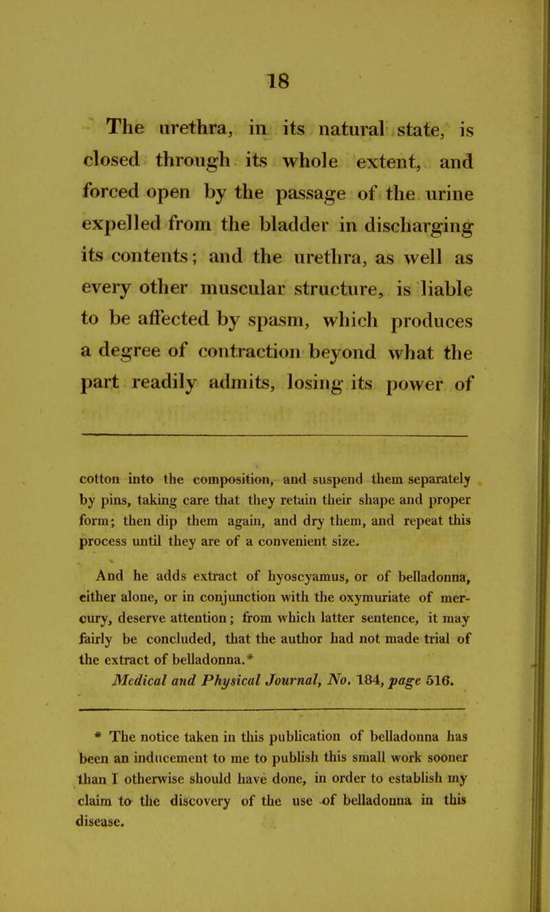 The urethra, in its natural state, is closed through its whole extent, and forced open by the passage of the urine expelled from the bladder in discharging its contents; and the urethra, as well as every other muscular structure, is liable to be afiected by spasm, which produces a degree of contraction beyond what the part readily admits, losing its power of cotton into the composition, and suspend them separately by pins, taking care that they retain their shape and proper form; then dip them agaui, and dry them, and repeat this process until they are of a convenient size. And he adds extract of hyoscyamus, or of belladonna, either alone, or in conjunction with the oxymuriate of mer- cury, deserve attention; from which latter sentence, it may feirly be concluded, that the author had not made trial of the extract of belladonna. * Medical and Physical Journal, No, 184, page 616. * The notice taken in this publication of belladonna has been an inducement to me to publish this small work sooner than I otherwise should have done, in order to establish my claim to the discovery of the use of belladonna in this disease.