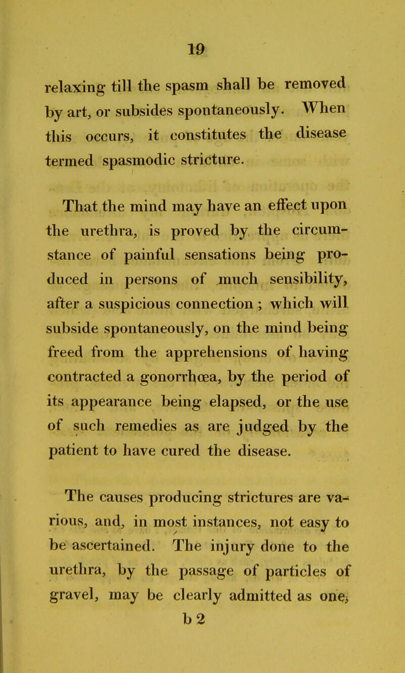 relaxing till the spasm shall be removed by art, or subsides spontaneously. When this occurs, it constitutes the disease termed spasmodic stricture. That the mind may have an effect upon the urethra, is proved by the circum- stance of painful sensations being pro- duced in persons of much sensibility, after a suspicious connection ; which will subside spontaneously, on the mind being freed from the apprehensions of having contracted a gonorrhoea, by the period of its appearance being elapsed, or the use of such remedies as are judged by the patient to have cured the disease. The causes producing strictures are va- rious, and, in most instances, not easy to be ascertained. The injury done to the urethra, by the passage of particles of gravel, may be clearly admitted as on^i b2