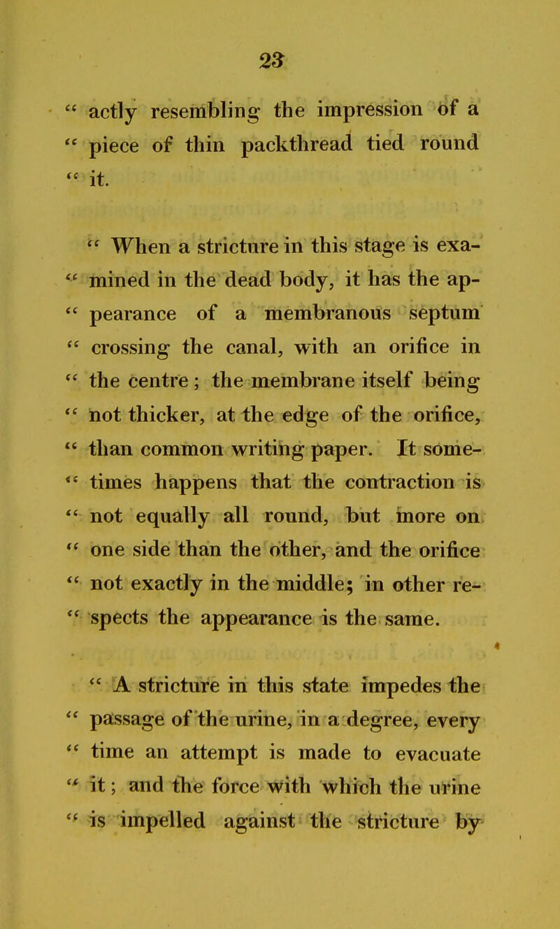 2S actly resembling the impression 6f a piece of thin packthread tied round it.  When a stricture in this stage is exa- mined in the dead body, it has the ap- pearance of a membranous septum crossing the canal, with an orifice in the centre ; the membrane itself being iiot thicker, at the edge of the orifice, than common writing paper. It some-, times happens that the contraction is not equally all round, but more on: one side than the other, and the orifice not exactly in the middle; in other re-- spects the appearance is the same.  A stricture in this state impedes the passage of the urine, in a degree, every time an attempt is made to evacuate it; and tTie force with which the urine is impelled against the stricture by