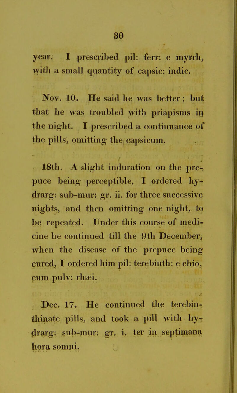 36 year. I prescribed pil: ferr: c myrrh, with a small quantity of capsic: indie. Nov. 10. He said he was better; but that he was troubled with priapisms iij the night. I prescribed a continuance of the pills, omitting the capsicum. 18th. A slight induration on the pre- puce being perceptible, I ordered hy- drarg: sub-mur: gr. ii. for three successive nights, and then omitting one night, to be repeated. Under this course of medi- cine he continued till the 9th December, when the disease of the prepuce being pured, I ordered him pil: terebinth: e chio, cum pulv: rhaei. Dec. 17. He continued the terebin- thiiiate pills, and took a pill with hyr firarg: sub-mur: gr. i. ter in septimana liora somni.