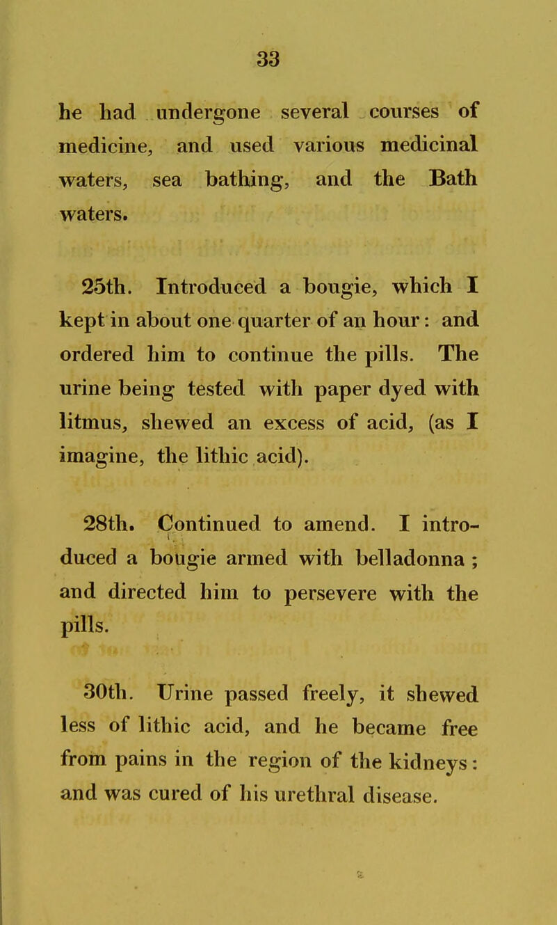 he had undergone several courses of medicme, and used various medicinal waters, sea bathing, and the Bath waters. 25th. Introduced a bougie, which I kept in about one quarter of an hour: and ordered him to continue the pills. The urine being tested with paper dyed with litmus, shewed an excess of acid, (as I imagine, the lithic acid). 28th. Continued to amend. I intro- dueed a bougie armed with belladonna ; and directed him to persevere with the pills. 30th. Urine passed freely, it shewed less of lithic acid, and he became free from pains in the region of the kidneys: and was cured of his urethral disease.