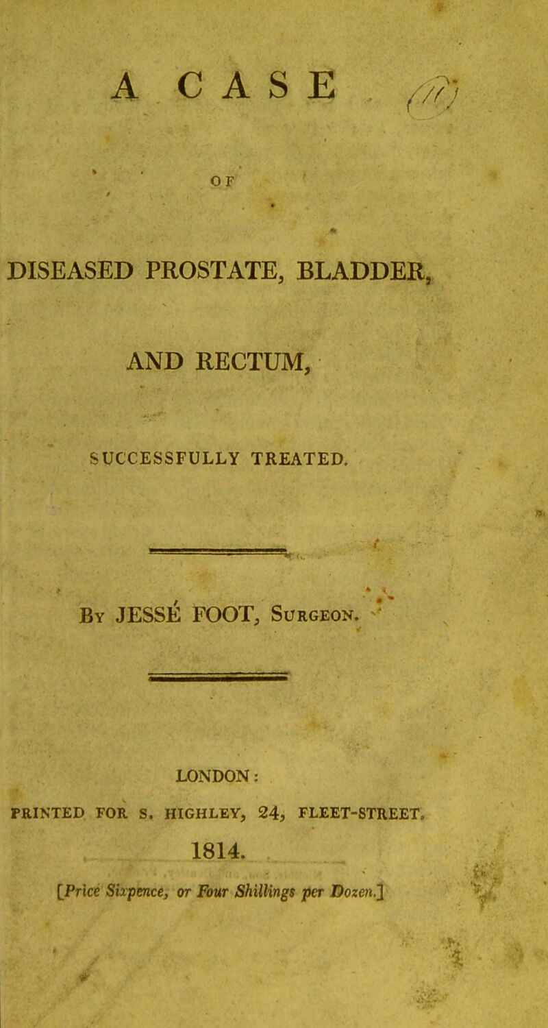 A C A S E ^y, OF * DISEASED PROSTATE, BLADDEH^ AND RECTUM, SUCCESSFULLY TREATED. By JESSE FOOT, Surgeon. ' LONDON: PRINTED FOR S. HIGHLEY, 24, FLEET-STREET. 1814. IPrice Sixpence, or Four Shillings per Dozeii.J