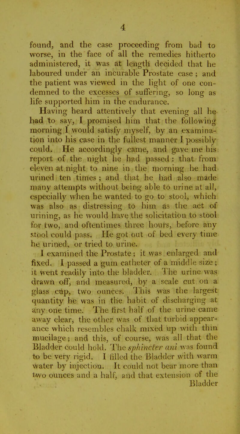 foundj and the case proceeding from bad to worse, in the face of all the remedies hitherto administered, it was at length decided that he laboured under an incurable Prostate case ; and the patient was viewed in the light of one con- demned to the excesses of suffering, so long as life supported him in the endurance. Having heard attentively that evening all he had to say, I promised him that the following morning I would satisfy myself, by an examina- tion into his case in the fullest manner I possibly could. He accordingly came, and gave me his report of the night he hud passed : that from eleven at nioht to nine in the morning: he had urined ten times ; and that he had also made many attempts without being able to urine at all, especially when he wanted to go to stool, which was also as distressing to him as the act of urining, as he would have the solicitation to stool, for two, and oftentimes three hours, before any stool could pass. He got out of bed every time he urined, or tried to urine. I examined the Prostate; it was enlarged and fixed. 1 passed a gum catheter of a middle size; it went readily into the bladder. The urine was drawn off, and measured, by a scale cut on a glass cup, two ounces. I'his was the largest quantity he was in the habit of discharging at any one time. The first half of the urine came away clear, the other was of that turbid appear- ance which resembles chalk mixed up with thin mucilage; and this, of course, was all that the Bladder could hold. The sphincter ani was found to be very rigid. 1 filled the Bladder with warm water by injection. It could not bear more than two ounces and a half, and that extension of the Bladder