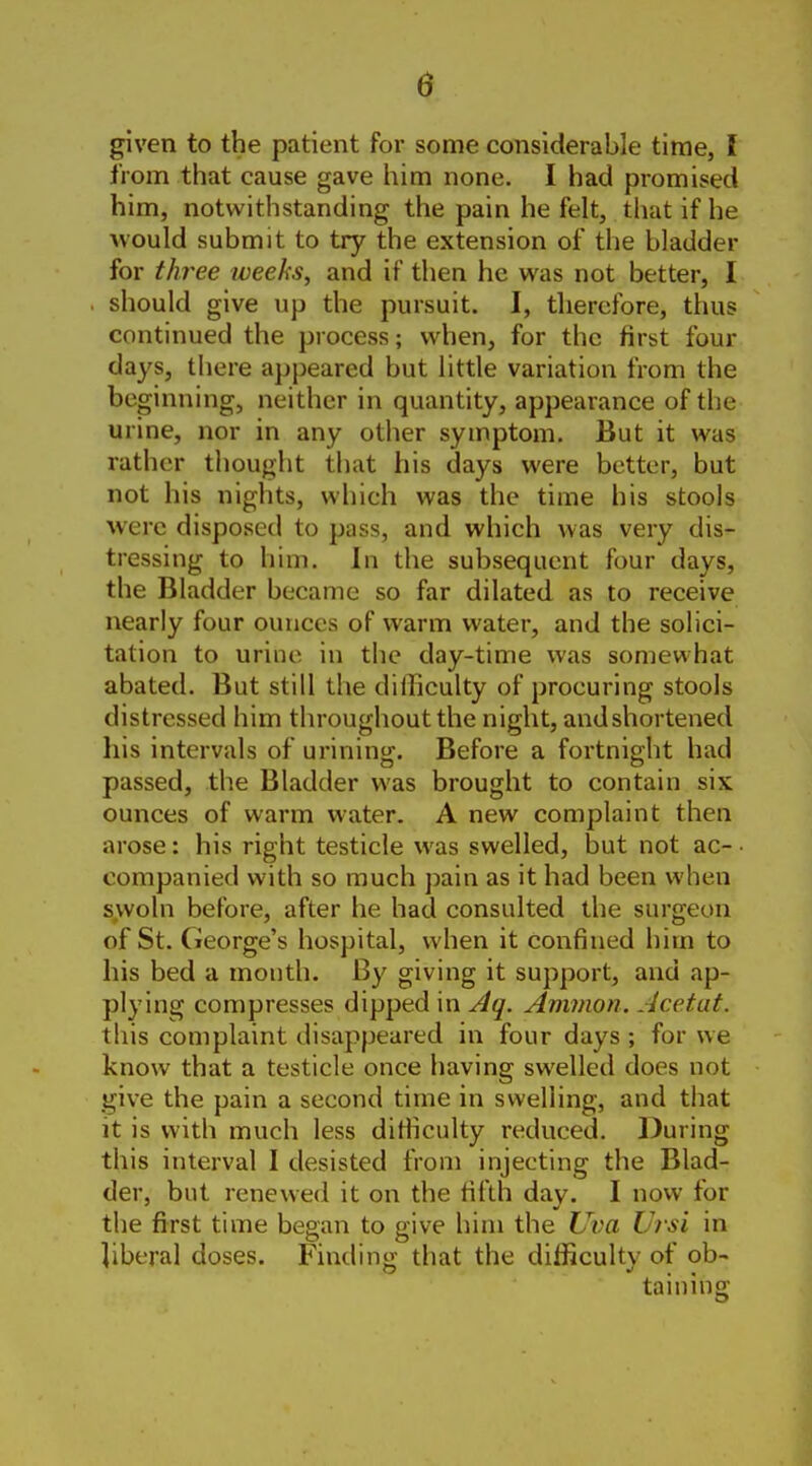 given to the patient for some considerable time, I from that cause gave him none. I had promised him, notwithstanding the pain he felt, that if he would submit to try the extension of the bladder for three weeks, and if then he was not better, I . should give up the pursuit. I, therefore, thus continued the process; when, for the first four days, there appeared but little variation from the beginning, neither in quantity, appearance of the urine, nor in any other symptom. But it was rather thought that his days were better, but not his nights, which was the time his stools were disposed to pass, and which was very dis- tressing to him. In the subsequent four days, the Bladder became so far dilated as to receive nearly four ounces of warm water, and the solici- tation to urine in the day-time was somewhat abated. But still the difficulty of procuring stools distressed him throughout the night, andshortened his intervals of urining. Before a fortnight had passed, the Bladder was brought to contain six ounces of warm water. A new complaint then arose: his right testicle was swelled, but not ac- • companied with so much jiain as it had been when s.woln before, after he had consulted the surgeon of St. (ieorge's hospital, when it confined him to Iiis bed a month. By giving it support, and ap- plying compresses dipped in Aq. Amnion. Acetat. this complaint disappeared in four days ; for we know that a testicle once having swelled does not give the pain a second time in swelling, and that it is with much less ditficulty reduced. During this interval I desisted from injecting the Blad- der, but renewed it on the fifth day. I now for the first time began to give him the Uim Vrsi in liberal doses. Finding that the difficulty of ob- taining