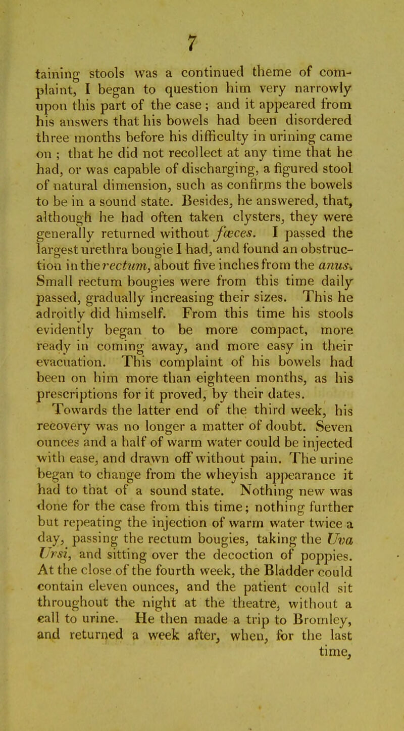 taining stools was a continued theme of com- plaint, I began to question him very narrowly upon this part of the case ; and it appeared from his answers that his bowels had been disordered three months before his difficulty in urining came on ; that he did not recollect at any time that he had, or was capable of discharging, a figured stool of natural dimension, such as confir^Tis the bowels to be in a sound state. Besides, he answered, that, although he had often taken clysters, they were generally returned without Jceces. I passed the largest urethra bougie I had, and found an obstruc- tioti mtherectum, about five inches from the a7ius* Small rectum bougies were from this time daily passed, gradually increasing their sizes. This he adroitly did himself. From this time his stools evidently began to be more compact, more ready in coming away, and more easy in their evacuation. This complaint of his bowels had been on him more than eighteen months, as his prescriptions for it proved, by their dates. Towards the latter end of the third week, his recovery was no longer a matter of doubt. Seven ounces and a half of warm water could be injected with ease, and drawn off without pain. The urine began to change from the wheyish appearance it had to that of a sound state. Nothing new was done for the case from this time; nothing further but repeating the injection of warm water twice a day, passing the rectum bougies, taking the Uva IJrsi, and sitting over the decoction of poppies. At the close of the fourth week, the Bladder could contain eleven ounces, and the patient could sit throughout the night at the theatre, without a call to urine. He then made a trip to Bromley, and returued a week after, when, for the last time.