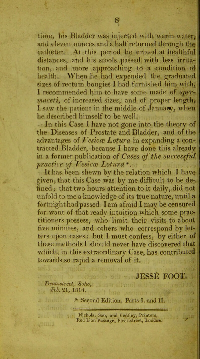 time, his Bladder was injected with warm wak i, and eleven ounces and a half returned through the catheter. At this period he urined at healthful distances, and his stools passed with less irrita- tion, and more approaching t6 a condition o{ health. When he had expended the graduated sizes of rectum bougies I had furnished him with, I recommended him to have some made of sper- maceti, of increased sizes, and of proper length* I saw the patient in the middle of Januaiy, when he described himself to be well. In this Case I have not gone into the theory of the Diseases of Prostate and Bladder, and of the advantages of f ^esicw Lotura in expanding a con- tracted Bladder, because I have done this already in a former publication of Ca$es of the successful practice of f^csiccc Lotura *. It has been shewn by the relation which I have given, that this Case was by me difficult to be de-, fined; that two hours attention to it daily, did not unfold to me a knowledge of its true nature, until a fortnighthadpassed. I am afraid I may be censured for want of that ready intuition which some prac- titioners possess, who limit their visits to about five minutes, and others who correspond by let- ters upon cases; but I must confess, by either of these methods I should never have discovered that which, in this extraordinary Case, has contributed towards so rapid a removal of it. JESSE FOOT. Dean-street, Soho, Feb. 21, 1814. * Second Edition, Parts I. and II. Nichols, Son, and Bentley, Printers, Red Lion Passage, Fleet-street, Loiiduft.