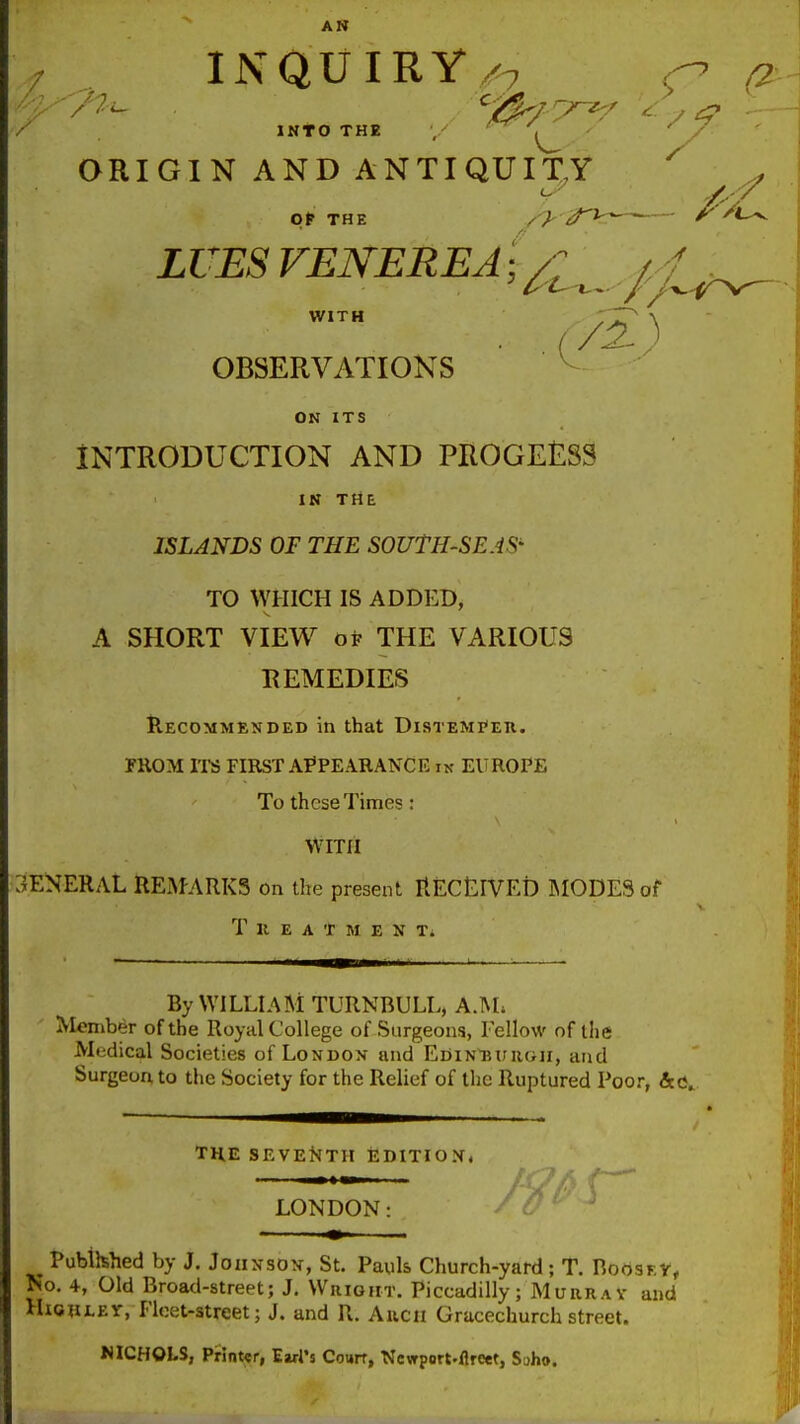 AN / INQUIRY/7 / into THE , ^ ORIGIN AND ANTIQUIXY ^ LUES VENEREA WITH OBSERVATIONS ON ITS INTRODUCTION AND PROGEESS IK THE ISLANDS OF THE SOUTH-SEAS' TO WHICH IS ADDED, A SHORT VIEW of THE VARIOUS REMEDIES Recommended in that Distemjeu. FROM ITS FIRST APPEARANCE IN EUROPE To these Times: VVlTll GENERAL REafARKS on the present RECtLIVED IMODESof T U E A T M EXT. By WILLIAM TURNBULL, A3L Member of the Royal College of Surgeons, Fellow of the Medical Societies of London and EoiN'BtniGU, and Surgeon to the Society for the Relief of the Ruptured Poor, THE SEVENTH EDITIOX. LONDON Publhhed by J. Johnson, St. Pauls Church-yard; T. BoosF.y, No. 4, Old Broad-street; J. Wright. Piccadilly; Murrav and HiouLET, Fleet-street; J. and R. Anon Gracechurch street. MCHOLS, Printer, Earl's Courr, Newport-flreet, Soho.