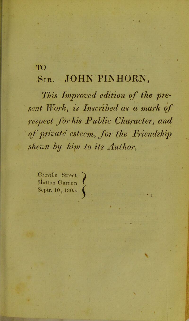 TO Sir. JOHN PINHORN, Tills Improved edition of the pre- sent Work, is Inscribed as a mark of respect for his Public Character, and of private esteem, for the Friendship ^hewn by hint to it^ Author, (jlreville Street itatton Garden Septr. 10;, 1805.