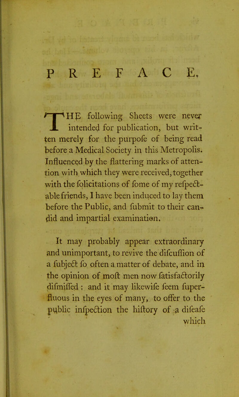 PREFACE. THp following Sheets were never intended for publication, but writ- ten merely for the purpofe of being read before a Medical Society in this Metropolis. Influenced by the flattering marks of atten- tion with which they were received, together with the folicitations of fome of my refpe6t- able friends, I have been induced to lay them before the Public, and fubmit to their can^ ^id and impartial examination. It may probably appear extraordinary and unimportant, to revive the difcuflion of a fubjeft fo often a matter of debate, and in the opinion of moft men now fatisfa6lorily difmifled : and it may likewife feem fuper- fluous in the eyes of many, to offer to the public infpeclion the hifl:ory of ?l difeafe which