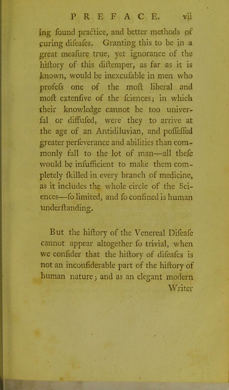 ing found praftice, and better methods of curing difeafes. Granting this to be in a great meafure true, yet ignorance of the hiAory of this diftemper, as far as it is known, would be inexcufable in men who profefs one of the moft liberal and moft extenfive of the fciencesj in which their knowledge cannot be too univer- fal or diffufed, were~ they to arrive at the age of an Antidiluvian, and polTefled greater perfeverance and abilities than com- monly fall to the lot of man—^^all thefe would be infufficient to make them com- pletely Ikilled in every branch of medicine, as it includes the whole circle of the Sci- ences—fo limited, and fo confined is human underftanding. But the hiftory of the Venereal Difeafe cannot appear altogether fo trivial, when we confider that the hiftory of difeafes is not an inconfiderable part of the hiftory of human nature; and as an elegant modern Writer