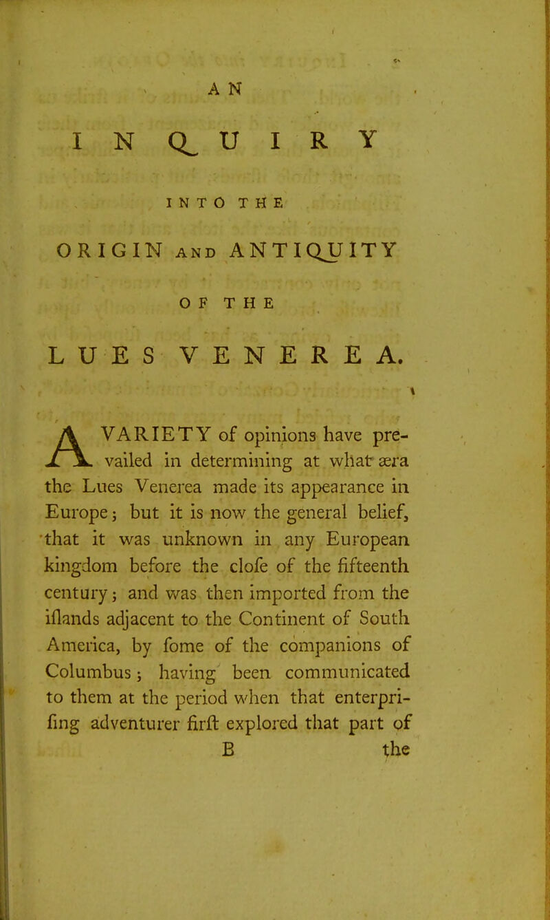 I N U I R Y INTO THE ORIGIN AND ANTIQUITY O F T H E LUES VENEREA. AVARIETY of opinions have pre- vailed in determining at wllataera the Lues Venerea made its appearance in Europe; but it is now the general belief, that it was unknown in any European kingdom before the clofe of the fifteenth century; and was then imported from the iflands adjacent to the Continent of South America, by fome of the companions of Columbus; having been communicated to them at the period when that enterpri- fmg adventurer firft explored that part of B the