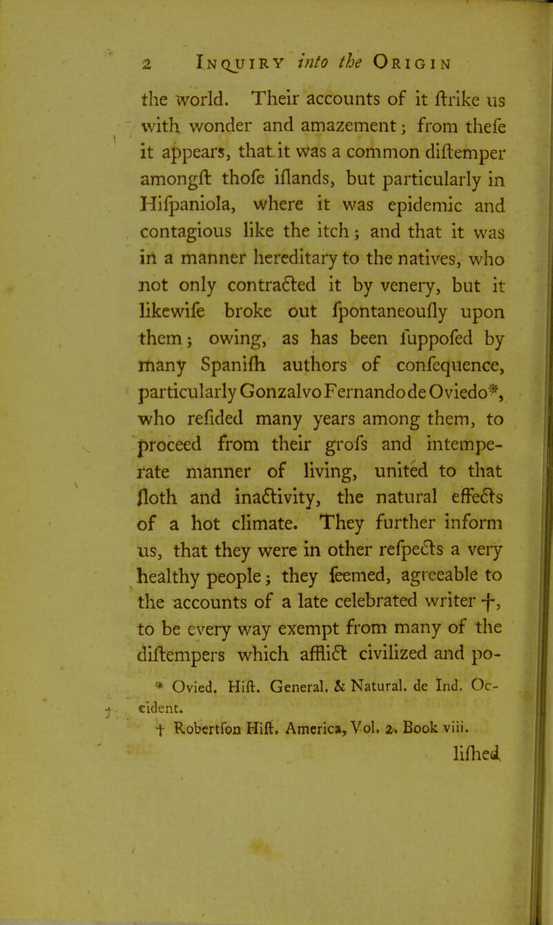 the world. Their accounts of it ftrike us with, wonder and amazement; from thefe it appears, that it was a common diflemper amongft thofe iflands, but particularly in Hifpaniola, where it was epidemic and contagious like the itch j and that it was in a manner hereditary to the natives, who not only contrafted it by venery, but it likewife broke out fpontaneoufly upon them J owing, as has been fuppofed by many Spanifh authors of confequence, particularly Gonzalvo Fernandode Oviedo*, who refided many years among them, to proceed from their grofs and intempe- rate manner of living, united to that floth and ina6livity, the natural efFe6ls of a hot climate. They further inform us, that they were in other refpe61:s a very healthy people j they feemed, agreeable to the accounts of a late celebrated writer -f, to be every way exempt from many of the diftempers which affli6l civilized and po- * Ovied. Hift. General. & Natural, de Ind. Oc- cident. t Robertfon Hift. Amcrio, Vol. z. Book viii. lifliei.