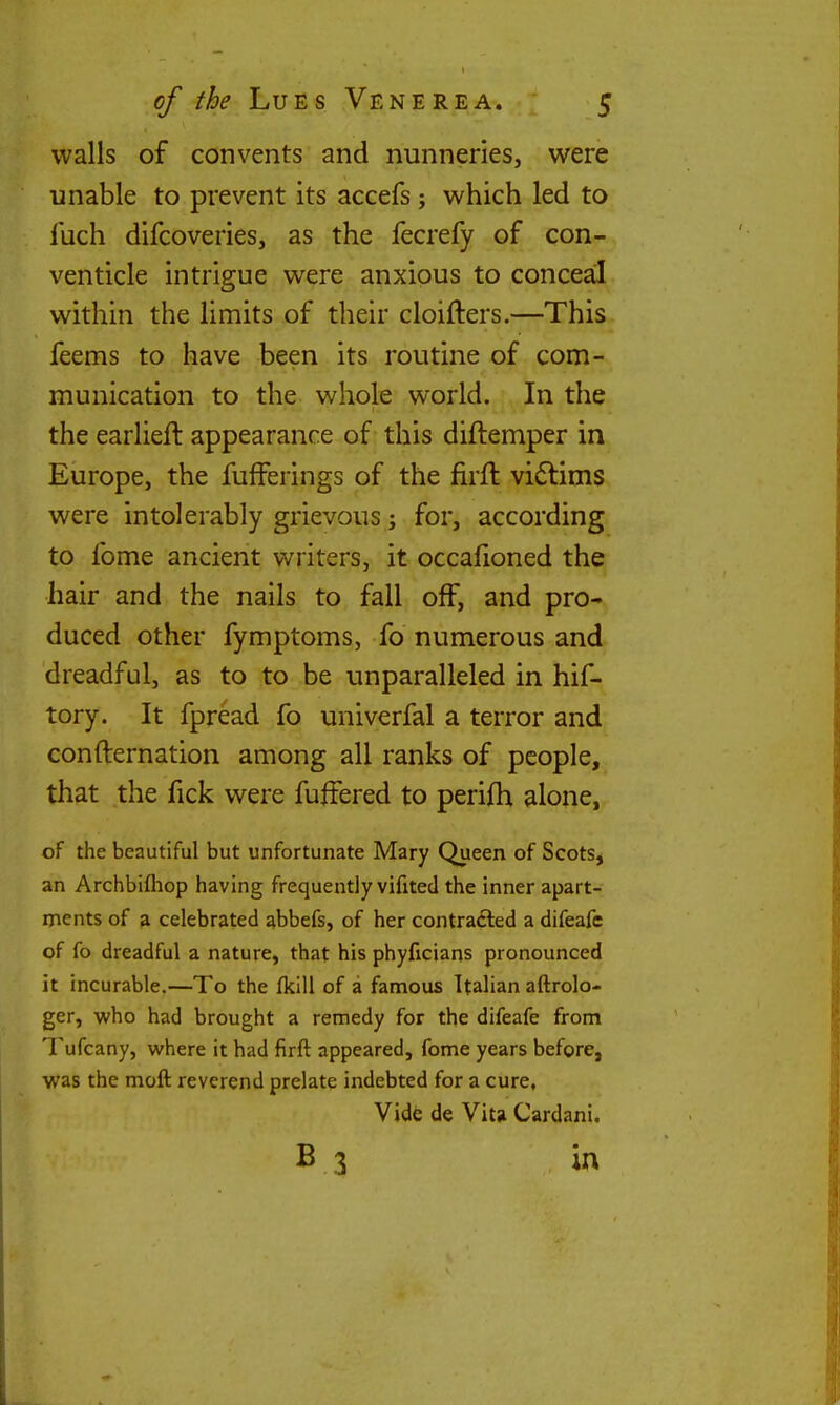 walls of convents and nunneries, were unable to prevent its accefs; which led to I'uch difcoveries, as the fecrefy of con- venticle intrigue were anxious to conceal within the limits of their cloifters.—This feems to have been its routine of com- munication to the whole world. In the the earlieft appearance of this diftemper in Europe, the fufferings of the firft vi6lims were intolerably grievous; for, according to fome ancient writers, it occafioned the hair and the nails to fall off, and pro- duced other fymptoms, fo numerous and dreadful, as to to be unparalleled in hif- tory. It fpread fo univerfal a terror and confternation among all ranks of people, that the fick were fuffered to perifh alone, of the beautiful but unfortunate Mary Queen of Scots, an Archbifliop having frequently vifited the inner apart- ments of a celebrated abbefs, of her contracted a difeafc of fo dreadful a nature, that his phyficians pronounced it incurable.—To the fkill of a famous Italian aftrolo- ger, who had brought a remedy for the difeafe from Tufcany, where it had firft appeared, fome years before, was the moft reverend prelate indebted for a cure, Vide de Vitji Cardani. B 3 in