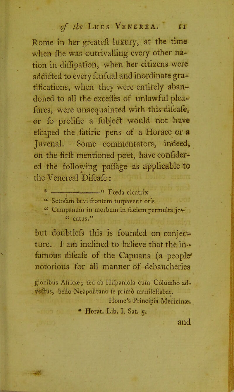 Rome in her greateft luxury, at the time when flie was outrivalling every other na- tion in diffipation, when her citizens were addi6led to every fenfual and inordinate gra- tifications, when they were entirely aban- doned to all the exceffes of unlawful plea- fures, were unacquainted with this difeafe, or fo prolific a fubjedl would not hrave efcaped the fatiric pens of a Horace or a Juvenal. Some commentators, indeed, on the firft mentioned poet, have confider- ed the following paffage as applicable to the Venereal Difeafe: * 1  Foeda cicatrix  Setofarri lajvi frontem turpaverit oris  Campanum in morbum in faciem permulta jow  catus. but doubtlefs this is founded on conjeC'- ture. J am inclined to believe that the in- famous difeafe of the Capuans (a people' notorious for all manner of debaucheries gionlbus Africae j fed ab Hifpaniola cum Columbo ad- veftus, hello Neapolitano fe primo manifeftabat. Home's Principia IVIedicinae. * Horat. Lib. L Sat. 5. and