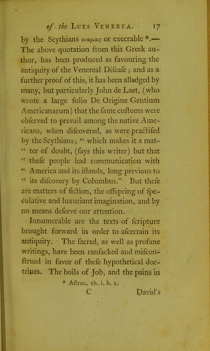 by the Scythians evxpiug or execrable *.— The above quotation from this Greek au- thor, has been produced as favouring the antiquity of the Venereal Difeafe; and as a further proof of this, it has been alledged by many, but particularly John de Laet, (who wrote a large folio De Origine Gentium Americanarum) that the fame cuftoms were obferved to prevail among the native Ame- ricans, when difcovered, as were pra6lifed by the Scythians i  which makes it a mat-  ter of doubt, (fays this writer) but that  thefe people had communication with  America and its iflands, long previous to  its difcoveiy by Columbus. But thefe are matters of fiition, the offspring of fpe- culative and luxuriant imagination, and by no means deferve our attention. Innumerable are the texts of fcripture brought forward in order to afcertain its antiquity. The facred, as well as profane writings, have been ranfacked and mifcon- ftrued in favor of thefe hypothetical doc- trines. The boils of Job, and the pains in * Aftruc, ch. i. b, i. C David's