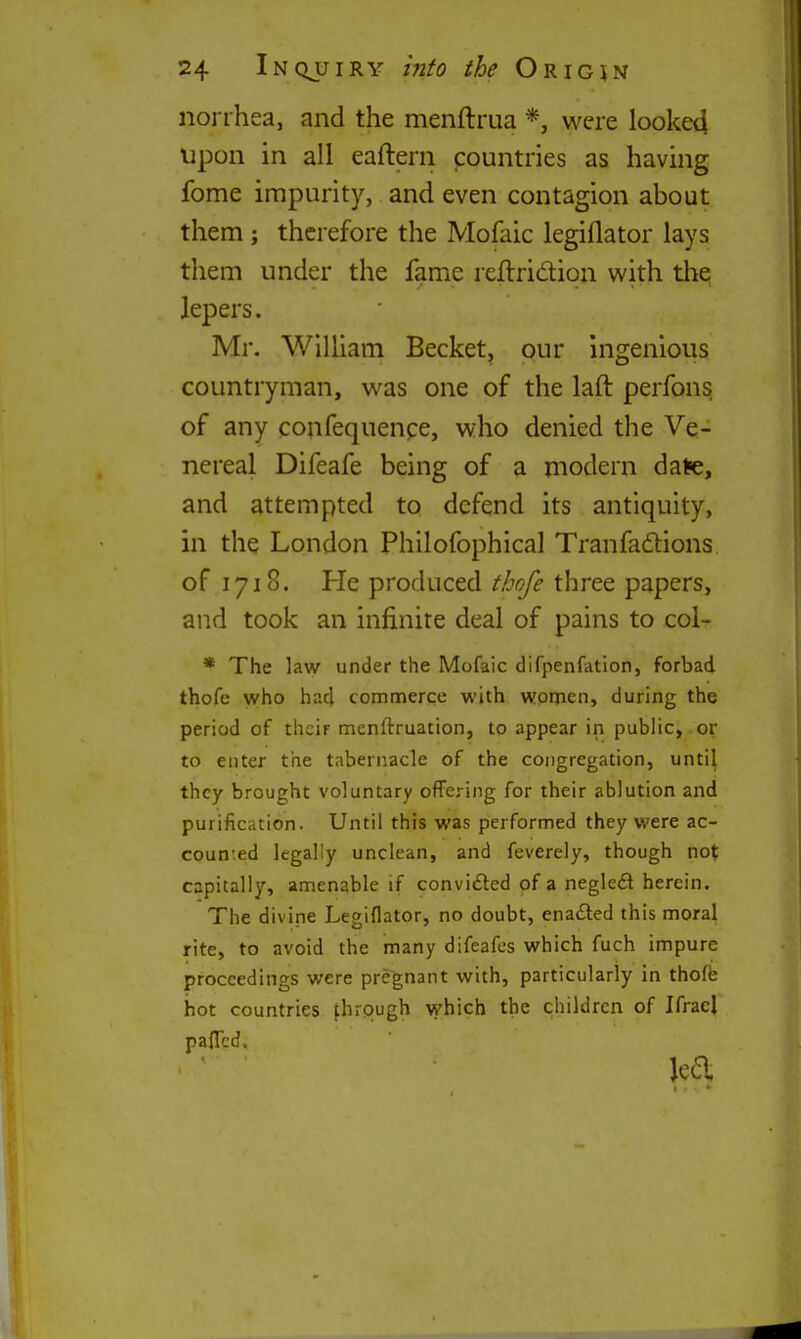 iiorrhea, and the menftrua *, were looke4 Upon in all eaftern countries as having fome impurity, and even contagion about them ; therefore the Mofaic legiflator lays them under the fame rellridion with tli^ lepers. Mr. WiUiam Becket, pur ingenious countryman, was one of the laft perfons of any confequenpe, who denied the Ve- nereal Difeafe being of a modern date, and attempted to defend its antiquity, in the London Philofophical Tranfadions of 1718. He produced thofe three papers, and took an infinite deal of pains to col- * The law under the Mofaic difpenfation, forbad thofe who had commerce with women, during the period of their menftruation, to appear in public, or to enter the tabernacle of the congregation, until they brought voluntary ofFering for their ablution and purification. Until this was performed they were ac- counted legally unclean, and feverely, though not capitally, amenable if convifted of a negled herein. The divine Legiflator, no doubt, ena£led this moral rite, to avoid the many difeafcs which fuch impure proceedings were pregnant with, particularly in thoffe hot countries fhrpugh which the children of Ifracl paflcd. jea