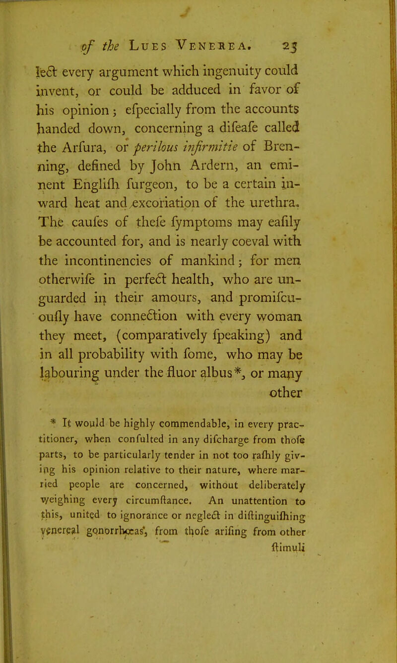 left every argument which ingenuity could invent, or could be adduced in favor of his opinion; efpecially from the accounts handed down, concerning a difeafe called the Arfura, or perilous hijirmitie of Bren- ning, defined by John Ardern, an emi- nent Englifli furgeon, to be a certain in- ward heat and/Cxcoriation of the urethra. The caufes of thefe fymptoms may eafily be accounted for, and is nearly coeval with the incontinencies of mankind; for men otherwife in perfeft health, who are un- guarded ii| their amours, and promifcu- oufly have conneftion with every woman they meet, (comparatively fpeaking) and in all probabiUty with fome, who may be labouring under the fluor albus*, or mapy other * It would be highly commendable, in every prac- titioner, when confulted in any difcharge from thofe parts, to be particularly tender in not too rafhly giv- ing his opinion relative to their nature, where mar- ried people are concerned, without deliberately weighing every circumftance. An unattention to this, united to ignorance or negledl in diftinguifliing v^nerejil gonorrhccas*, from thofe arifing from other ftimuU