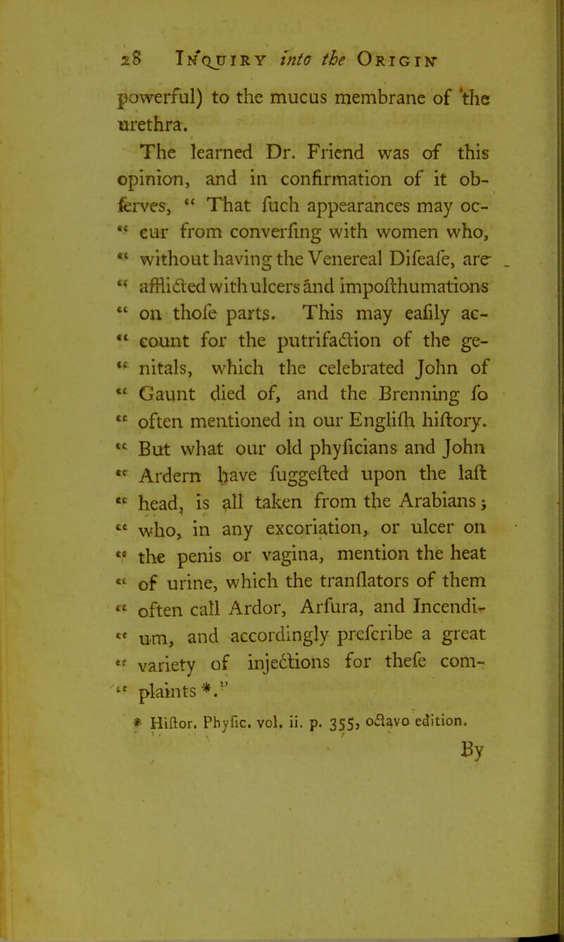 2.S Tm'qjjiry tftfa the ORiGrN powerful) to the mucus membrane of 'the urethra. The learned Dr. Friend was of this opinion, and in confirmation of it ob- ferves, *' That fuch appearances may oc- •* eur from converfmg with women who, ■* without having the Venereal Difeafe, are- affli(fled with ulcers and impofthumations *' oil thofe parts. This may eafily ac- ** count for the putrifadlion of the ge- nitals, which the celebrated John of Gaunt died of, and the Brenning fo often mentioned in our EngHfh hiftory.  But what our old phyficians and John Ardern have fuggefted upon the laft  head, is all taken from the Arabians;  who, in any excoriation, or ulcer on  the penis or vagina, mention the heat *' of urine, which the tranflators of them  often call Ardor, Arfura, and Incendi- « um, and accordingly prefcribe a great variety of injedlions for thefe com- plaints * Hiftor. Phyfic. vol. ii. p. 355, oflavo edition.