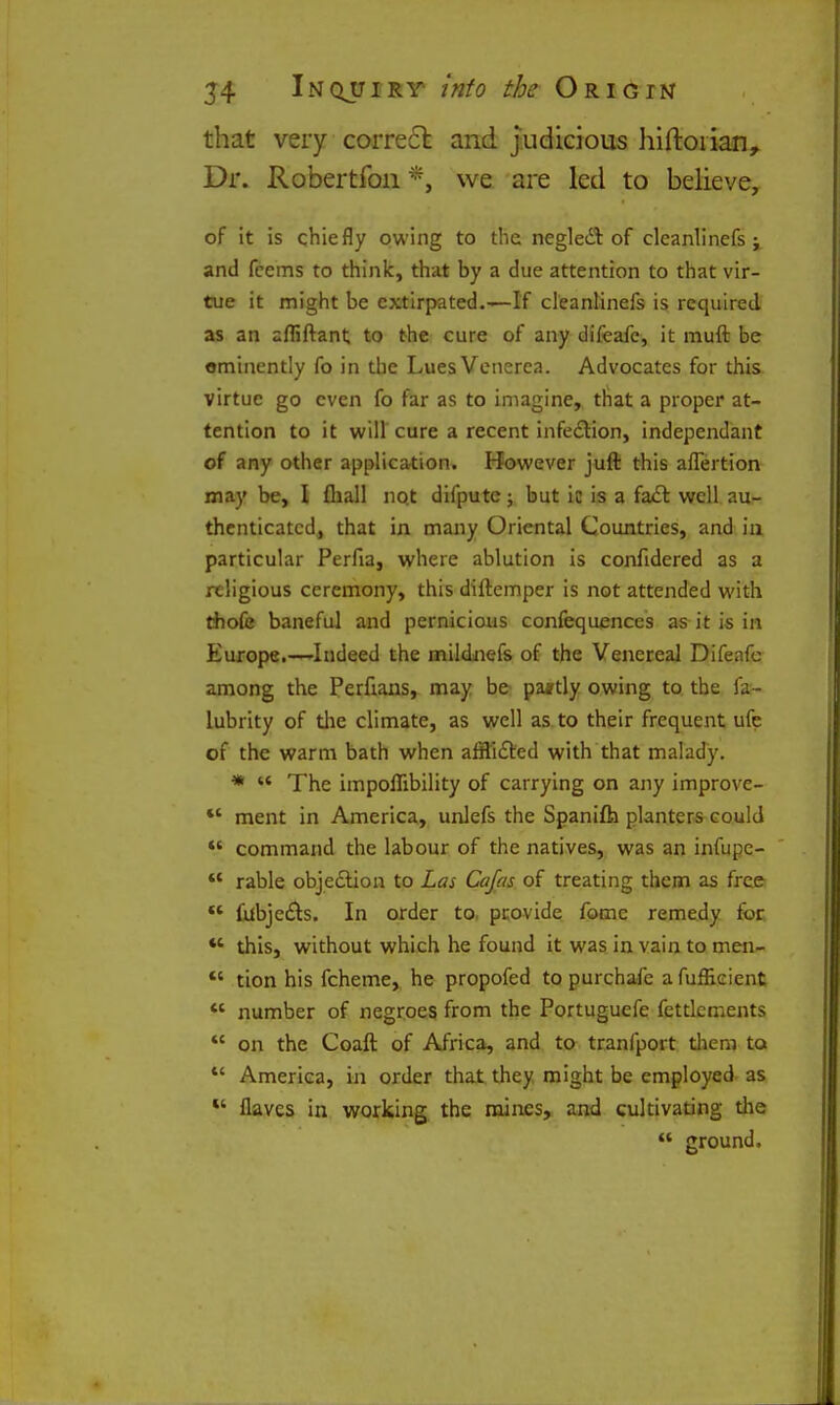 that very corre6l and judicious hiftoiian^ Dr. Robertfoii*, we are led to believe, of it is chiefly owing to the negleil of cleanllnefs j and fccms to think, that by a due attention to that vir- tue it might be extirpated.^If cleanlinefs is required as an afliftant to the cure of any difeafe, it muft be eminently fo in the Lues Venerea. Advocates for this, virtue go even fo far as to imagine, that a proper at- tention to it will cure a recent infe£lion, independant of any other application. However juft this afTertion may be, I fliall no.t difpute; but ic is a fa£t well au- thenticated, that in many Oriental Countries, and ia particular Perfia, where ablution is confidered as a religious ceremony, this diftemper is not attended with tiiofe baneful and pernicious confequenccs as it is in Europe.—Indeed the mildjiefs of the Venereal Difeafe among the Perfians, may be pa*tly owing to the fa- lubrity of die climate, as well as to their frequent ufe of the warm bath when affli£l:ed with that malady. *  The impoflibility of carrying on any improve- *' ment in America, unlefs the Spanifh planters could *' command the labour of the natives, was an infupe- ** rable objection to Las Cajcis of treating them as free ** fubje£i:s. In order to. provide fome remedy for *' this, without which he found it was in vain to men- *' tion his fcheme, he propofed to purchafe a fuffieient *' number of negroes from the Portuguefe fettlements *' on the Coaft of Africa, and to tranfport tliem ta *' America, in order that they might be employed as *' flaves in working the mines, and cultivating the  ground.