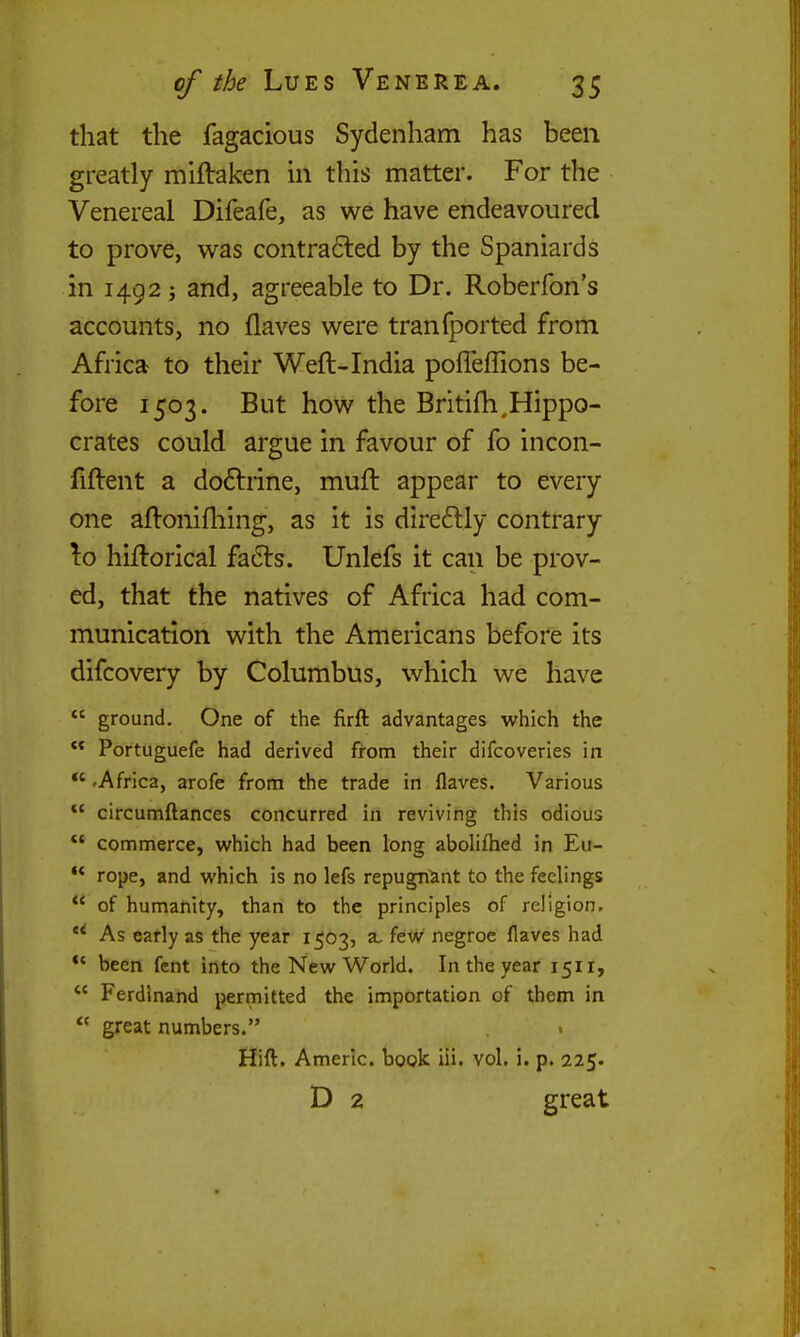 that the fagacious Sydenham has been greatly mlftaken in this matter. For the Venereal Difeafe, as we have endeavoured to prove, was contra6led by the Spaniards in 1492 J and, agreeable to Dr. Roberfon's accounts, no flaves were tranfported from Africa to their Weft-India pofieflions be- fore 1503. But how the Britifh.Hippo- crates could argue in favour of fo incon- fiftent a doftrine, muft appear to every one aftonifhing, as it is dire£lly contrary ^o hiftorical fa6ls. Unlefs it can be prov- ed, that the natives of Africa had com- munication with the Americans before its difcovery by Columbus, which we have *' ground. One of the firft advantages which the Portuguefe had derived from their difcoveries in *' .Africa, arofe from the trade in flaves. Various *' circumftances concurred in reviving this odious *' commerce, which had been long abolifhed in Eu- ** rope, and which is no lefs repugn^mt to the feelings of humanity, than to the principles of religion. *^ As early as the year 1503, a, feW negroe flaves had *' been fcnt into the New World. In the year 1511,  Ferdinand permitted the importation of them in  great numbers. Hift. Amerlc. book iii. vol. i. p. 225. D 2 great